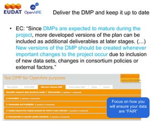 Deliver the DMP and keep it up to date
• EC: “Since DMPs are expected to mature during the
project, more developed versions of the plan can be
included as additional deliverables at later stages. (…)
New versions of the DMP should be created whenever
important changes to the project occur due to inclusion
of new data sets, changes in consortium policies or
external factors.”
Focus on how you
will ensure your data
are “FAIR”
 