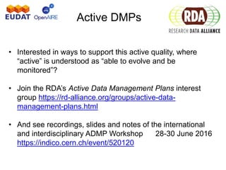 Active DMPs
• Interested in ways to support this active quality, where
“active” is understood as “able to evolve and be
monitored”?
• Join the RDA’s Active Data Management Plans interest
group https://rd-alliance.org/groups/active-data-
management-plans.html
• And see recordings, slides and notes of the international
and interdisciplinary ADMP Workshop 28-30 June 2016
https://indico.cern.ch/event/520120
 