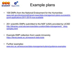Example plans
• 108 DMPs from the National Endowment for the Humanities
www.neh.gov/divisions/odh/grant-news/data-management-plans-successful-
grant-applications-2011-2014-now-available
• 20+ scientific DMPs submitted to the NSF (USA) provided by UCSD
– http://libraries.ucsd.edu/services/data-curation/data-management/ dmp-
samples.html
• Example DMP collection from Leeds University
• https://library.leeds.ac.uk/research-data-tools
• Further examples:
• www.dcc.ac.uk/resources/data-management-plans/guidance-examples
 