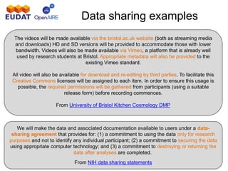 Data sharing examples
We will make the data and associated documentation available to users under a data-
sharing agreement that provides for: (1) a commitment to using the data only for research
purposes and not to identify any individual participant; (2) a commitment to securing the data
using appropriate computer technology; and (3) a commitment to destroying or returning the
data after analyses are completed.
From NIH data sharing statements
The videos will be made available via the bristol.ac.uk website (both as streaming media
and downloads) HD and SD versions will be provided to accommodate those with lower
bandwidth. Videos will also be made available via Vimeo, a platform that is already well
used by research students at Bristol. Appropriate metadata will also be provided to the
existing Vimeo standard.
All video will also be available for download and re-editing by third parties. To facilitate this
Creative Commons licenses will be assigned to each item. In order to ensure this usage is
possible, the required permissions will be gathered from participants (using a suitable
release form) before recording commences.
From University of Bristol Kitchen Cosmology DMP
 