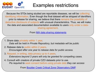 Examples restrictions
Because the STDs being studied are reportable diseases, we will be collecting
identifying information. Even though the final dataset will be stripped of identifiers
prior to release for sharing, we believe that there remains the possibility of
deductive disclosure of subjects with unusual characteristics. Thus, we will make
the data and associated documentation available to users only under a data-
sharing agreement.
From NIH data sharing statements
1. Share data privately within 1 year.
Data will be held in Private Repository, but metadata will be public
2. Release data to public within 2 years.
Encouraged after one year to release data for public access.
3. Request, in writing, data privacy up to 4 years.
Extensions beyond 3 years will only be granted for compelling cases.
4. Consult with creators of private CZO datasets prior to use.
Pis required to seek consent before using private data they can access
From Boulder Creek Critical Zone Observatory DMP
 