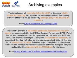 Archiving examples
The investigators will work with staff at the UKDA to determine what to
archive and how long the deposited data should be retained. Future long-
term use of the data will be ensured by placing a copy of the data into the
repository.
From ICPSR Framework for Creating a DMP
Data will be provided in file formats considered appropriate for long-term
access, as recommended by the UK Data Service. For example, SPSS Portal
format and tab-delimited text for qualitative tabular data and RTF and
PDF/A for interview transcripts. Appropriate documentation necessary to
understand the data will also be provided. Anonymised data will be held
for a minimum of 10 years following project completion, in compliance
with LSHTM’s Records Retention and Disposal Schedule. Biological samples
(output 3) will be deposited with the UK BioBank for future use.
From Writing a Wellcome Trust Data Management and Sharing Plan
 