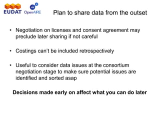 Plan to share data from the outset
• Negotiation on licenses and consent agreement may
preclude later sharing if not careful
• Costings can’t be included retrospectively
• Useful to consider data issues at the consortium
negotiation stage to make sure potential issues are
identified and sorted asap
Decisions made early on affect what you can do later
 