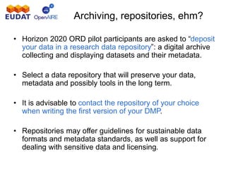 Archiving, repositories, ehm?
• Horizon 2020 ORD pilot participants are asked to “deposit
your data in a research data repository”: a digital archive
collecting and displaying datasets and their metadata.
• Select a data repository that will preserve your data,
metadata and possibly tools in the long term.
• It is advisable to contact the repository of your choice
when writing the first version of your DMP.
• Repositories may offer guidelines for sustainable data
formats and metadata standards, as well as support for
dealing with sensitive data and licensing.
 
