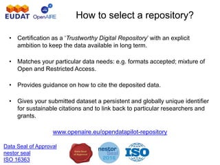 How to select a repository?
• Certification as a ‘Trustworthy Digital Repository’ with an explicit
ambition to keep the data available in long term.
• Matches your particular data needs: e.g. formats accepted; mixture of
Open and Restricted Access.
• Provides guidance on how to cite the deposited data.
• Gives your submitted dataset a persistent and globally unique identifier
for sustainable citations and to link back to particular researchers and
grants.
www.openaire.eu/opendatapilot-repository
Data Seal of Approval
nestor seal
ISO 16363
 