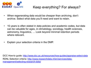 Keep everything? For always?
• When regenerating data would be cheaper than archiving, don’t
archive. Select what data you’ll need and want to retain.
• 10 years is often stated in data policies and academic codes, but data
can be valuable for ages, in climatology, sociology, health sciences,
astronomy, linguistics, … Look beyond minimal retention periods
where relevant.
• Explain your selection criteria in the DMP.
DCC How-to guide: http://www.dcc.ac.uk/resources/how-guides/appraise-select-data
RDNL Selection criteria: http://www.researchdata.nl/en/services/data-
management/selecting-research-data/
 