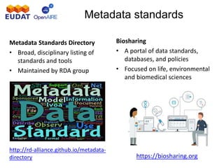 Metadata standards
Metadata Standards Directory
• Broad, disciplinary listing of
standards and tools
• Maintained by RDA group
http://rd-alliance.github.io/metadata-
directory
Biosharing
• A portal of data standards,
databases, and policies
• Focused on life, environmental
and biomedical sciences
https://biosharing.org
 