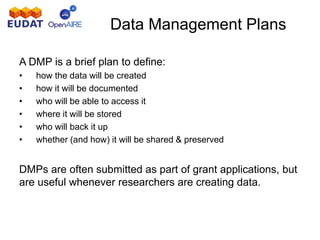 A DMP is a brief plan to define:
• how the data will be created
• how it will be documented
• who will be able to access it
• where it will be stored
• who will back it up
• whether (and how) it will be shared & preserved
DMPs are often submitted as part of grant applications, but
are useful whenever researchers are creating data.
Data Management Plans
 