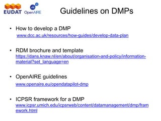 • How to develop a DMP
www.dcc.ac.uk/resources/how-guides/develop-data-plan
• RDM brochure and template
https://dans.knaw.nl/en/about/organisation-and-policy/information-
material?set_language=en
• OpenAIRE guidelines
• www.openaire.eu/opendatapilot-dmp
• ICPSR framework for a DMP
www.icpsr.umich.edu/icpsrweb/content/datamanagement/dmp/fram
ework.html
Guidelines on DMPs
 
