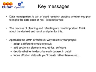 Key messages
• Data management is part of good research practice whether you plan
to make the data open or not – it benefits you!
• The process of planning and reflecting are most important. Think
about the desired end result and plan for this.
• Approach the DMP in whatever way best fits your project
– adopt a different template to suit
– add sections / elements e.g. ethics, software
– decide whether to describe each dataset in detail
– focus effort on datasets you’ll create rather than reuse…
 
