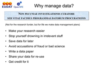 Why manage data?
NON PECUNIAE INVESTIGATIONIS CURATORE
SED VITAE FACIMUS PROGRAMMAS DATORUM PROCURATIONIS
(Not for the research funder, but for life we make data management plans)
• Make your research easier
• Stop yourself drowning in irrelevant stuff
• Save data for later
• Avoid accusations of fraud or bad science
• Write a data paper
• Share your data for re-use
• Get credit for it
 