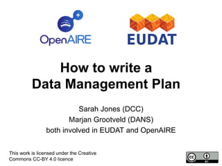 How to write a
Data Management Plan
Sarah Jones (DCC)
Marjan Grootveld (DANS)
both involved in EUDAT and OpenAIRE
This work is licensed under the Creative
Commons CC-BY 4.0 licence
 