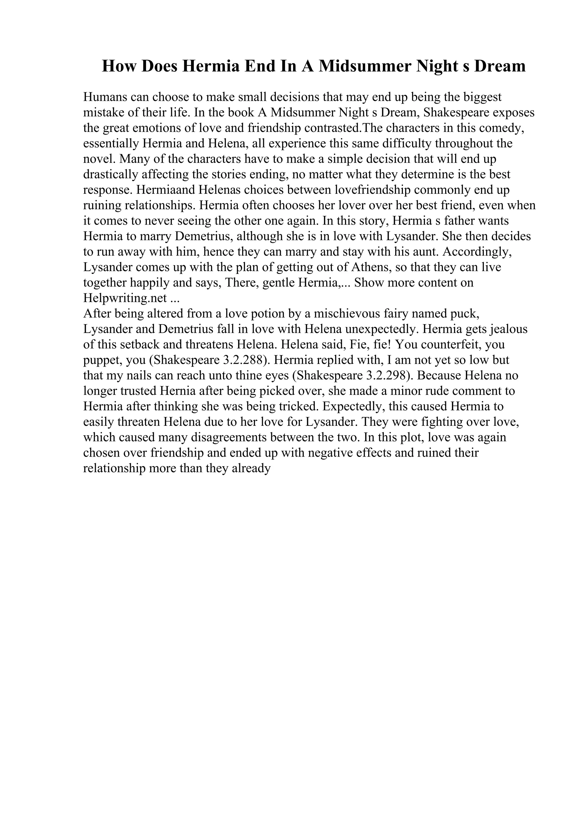 How Does Hermia End In A Midsummer Night s Dream
Humans can choose to make small decisions that may end up being the biggest
mistake of their life. In the book A Midsummer Night s Dream, Shakespeare exposes
the great emotions of love and friendship contrasted.The characters in this comedy,
essentially Hermia and Helena, all experience this same difficulty throughout the
novel. Many of the characters have to make a simple decision that will end up
drastically affecting the stories ending, no matter what they determine is the best
response. Hermiaand Helenas choices between lovefriendship commonly end up
ruining relationships. Hermia often chooses her lover over her best friend, even when
it comes to never seeing the other one again. In this story, Hermia s father wants
Hermia to marry Demetrius, although she is in love with Lysander. She then decides
to run away with him, hence they can marry and stay with his aunt. Accordingly,
Lysander comes up with the plan of getting out of Athens, so that they can live
together happily and says, There, gentle Hermia,... Show more content on
Helpwriting.net ...
After being altered from a love potion by a mischievous fairy named puck,
Lysander and Demetrius fall in love with Helena unexpectedly. Hermia gets jealous
of this setback and threatens Helena. Helena said, Fie, fie! You counterfeit, you
puppet, you (Shakespeare 3.2.288). Hermia replied with, I am not yet so low but
that my nails can reach unto thine eyes (Shakespeare 3.2.298). Because Helena no
longer trusted Hernia after being picked over, she made a minor rude comment to
Hermia after thinking she was being tricked. Expectedly, this caused Hermia to
easily threaten Helena due to her love for Lysander. They were fighting over love,
which caused many disagreements between the two. In this plot, love was again
chosen over friendship and ended up with negative effects and ruined their
relationship more than they already
 