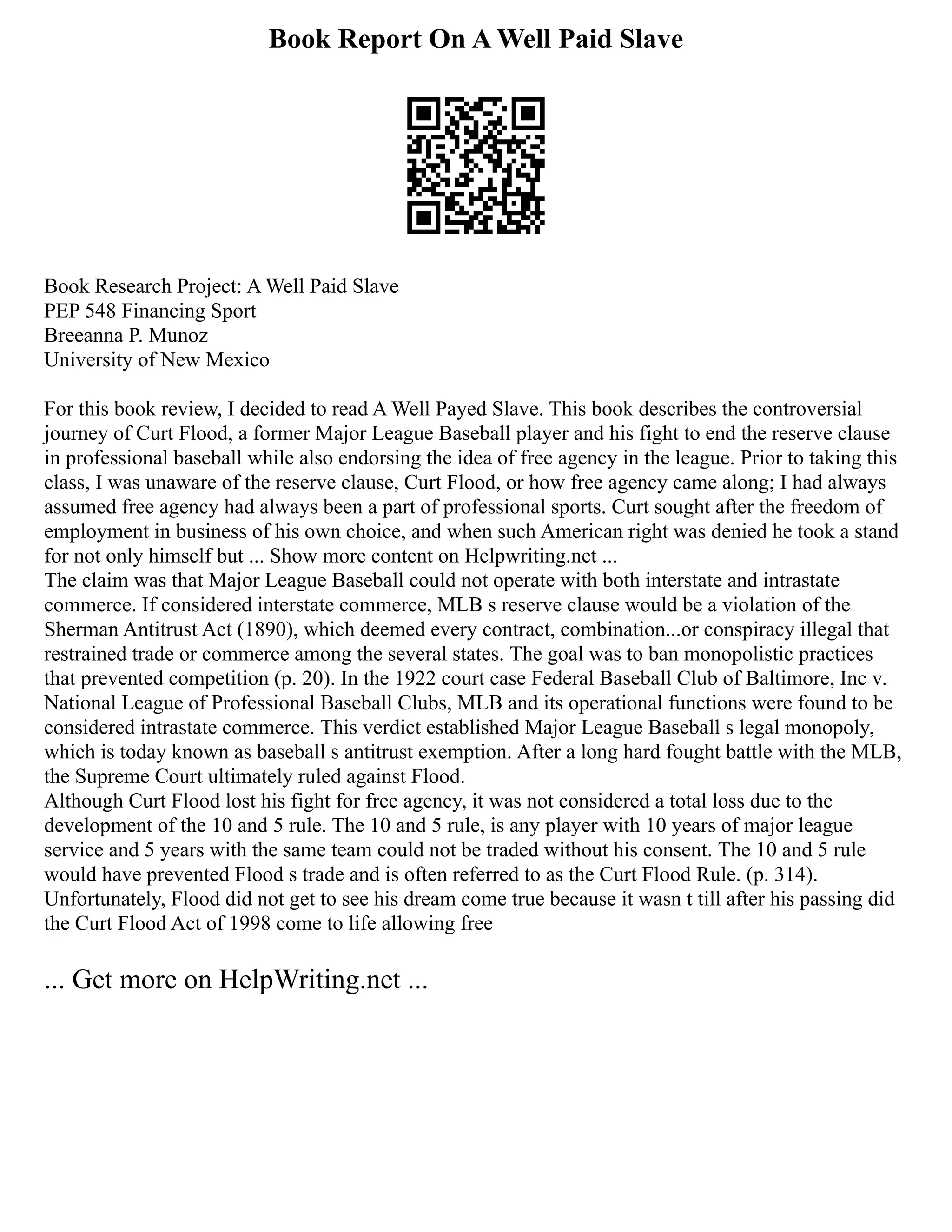 Book Report On A Well Paid Slave
Book Research Project: A Well Paid Slave
PEP 548 Financing Sport
Breeanna P. Munoz
University of New Mexico
For this book review, I decided to read A Well Payed Slave. This book describes the controversial
journey of Curt Flood, a former Major League Baseball player and his fight to end the reserve clause
in professional baseball while also endorsing the idea of free agency in the league. Prior to taking this
class, I was unaware of the reserve clause, Curt Flood, or how free agency came along; I had always
assumed free agency had always been a part of professional sports. Curt sought after the freedom of
employment in business of his own choice, and when such American right was denied he took a stand
for not only himself but ... Show more content on Helpwriting.net ...
The claim was that Major League Baseball could not operate with both interstate and intrastate
commerce. If considered interstate commerce, MLB s reserve clause would be a violation of the
Sherman Antitrust Act (1890), which deemed every contract, combination...or conspiracy illegal that
restrained trade or commerce among the several states. The goal was to ban monopolistic practices
that prevented competition (p. 20). In the 1922 court case Federal Baseball Club of Baltimore, Inc v.
National League of Professional Baseball Clubs, MLB and its operational functions were found to be
considered intrastate commerce. This verdict established Major League Baseball s legal monopoly,
which is today known as baseball s antitrust exemption. After a long hard fought battle with the MLB,
the Supreme Court ultimately ruled against Flood.
Although Curt Flood lost his fight for free agency, it was not considered a total loss due to the
development of the 10 and 5 rule. The 10 and 5 rule, is any player with 10 years of major league
service and 5 years with the same team could not be traded without his consent. The 10 and 5 rule
would have prevented Flood s trade and is often referred to as the Curt Flood Rule. (p. 314).
Unfortunately, Flood did not get to see his dream come true because it wasn t till after his passing did
the Curt Flood Act of 1998 come to life allowing free
... Get more on HelpWriting.net ...
 