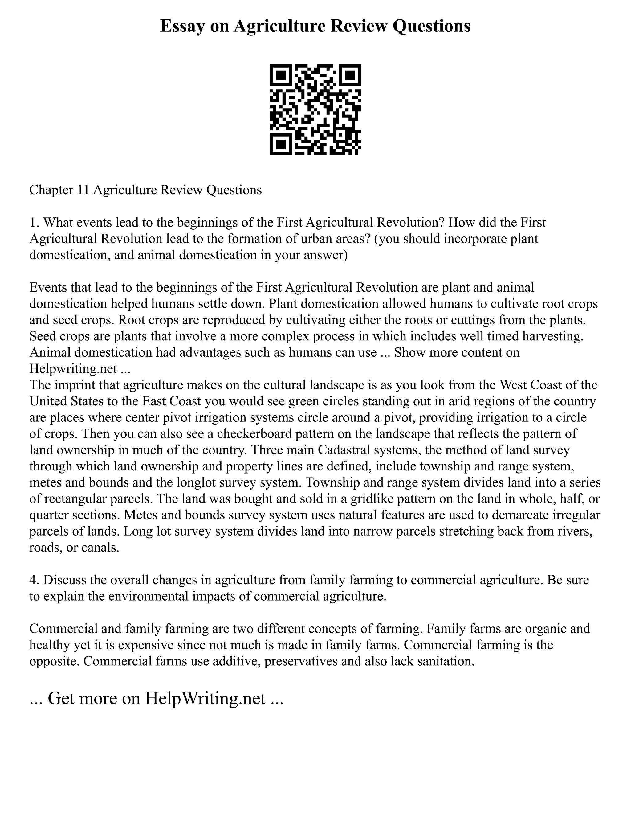 Essay on Agriculture Review Questions
Chapter 11 Agriculture Review Questions
1. What events lead to the beginnings of the First Agricultural Revolution? How did the First
Agricultural Revolution lead to the formation of urban areas? (you should incorporate plant
domestication, and animal domestication in your answer)
Events that lead to the beginnings of the First Agricultural Revolution are plant and animal
domestication helped humans settle down. Plant domestication allowed humans to cultivate root crops
and seed crops. Root crops are reproduced by cultivating either the roots or cuttings from the plants.
Seed crops are plants that involve a more complex process in which includes well timed harvesting.
Animal domestication had advantages such as humans can use ... Show more content on
Helpwriting.net ...
The imprint that agriculture makes on the cultural landscape is as you look from the West Coast of the
United States to the East Coast you would see green circles standing out in arid regions of the country
are places where center pivot irrigation systems circle around a pivot, providing irrigation to a circle
of crops. Then you can also see a checkerboard pattern on the landscape that reflects the pattern of
land ownership in much of the country. Three main Cadastral systems, the method of land survey
through which land ownership and property lines are defined, include township and range system,
metes and bounds and the longlot survey system. Township and range system divides land into a series
of rectangular parcels. The land was bought and sold in a gridlike pattern on the land in whole, half, or
quarter sections. Metes and bounds survey system uses natural features are used to demarcate irregular
parcels of lands. Long lot survey system divides land into narrow parcels stretching back from rivers,
roads, or canals.
4. Discuss the overall changes in agriculture from family farming to commercial agriculture. Be sure
to explain the environmental impacts of commercial agriculture.
Commercial and family farming are two different concepts of farming. Family farms are organic and
healthy yet it is expensive since not much is made in family farms. Commercial farming is the
opposite. Commercial farms use additive, preservatives and also lack sanitation.
... Get more on HelpWriting.net ...
 
