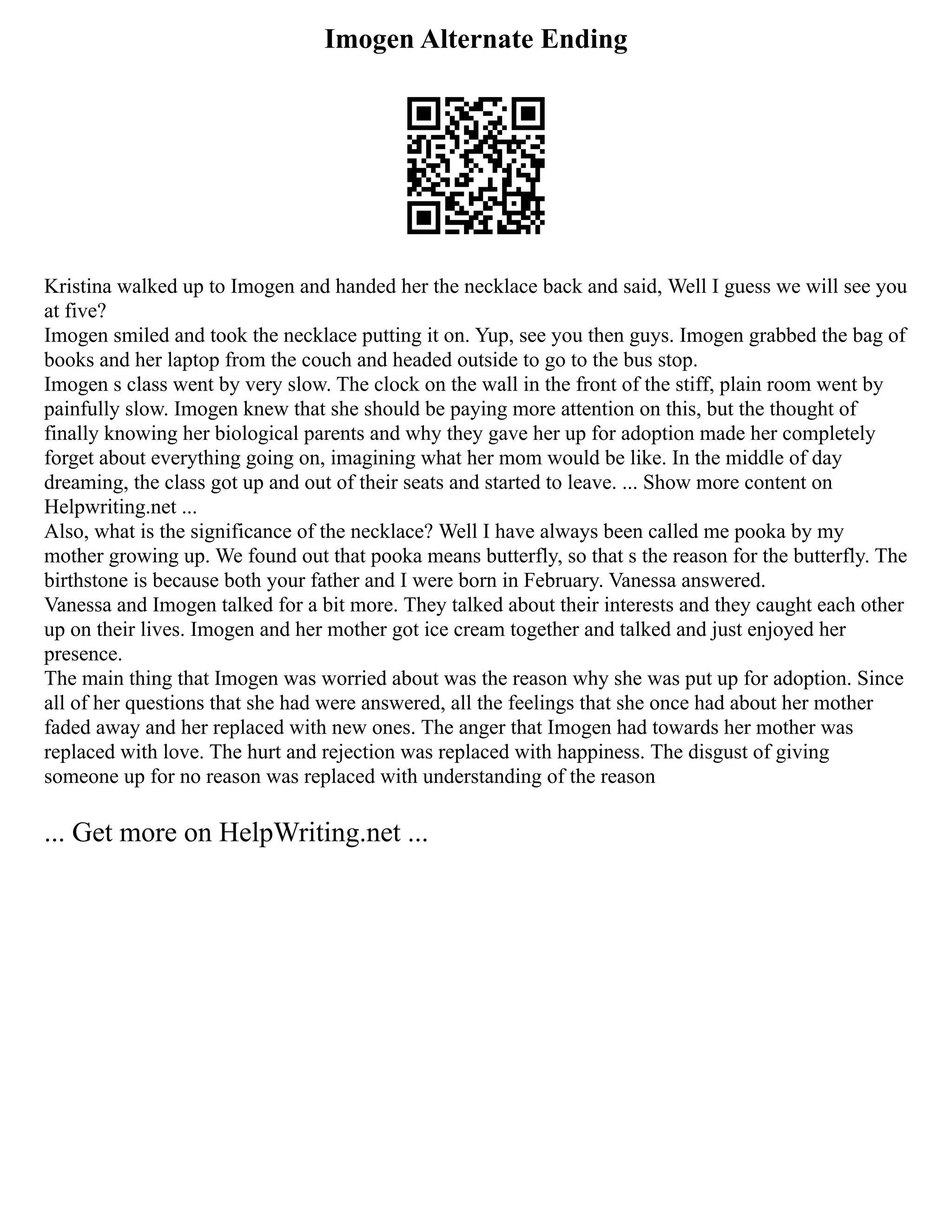 Imogen Alternate Ending
Kristina walked up to Imogen and handed her the necklace back and said, Well I guess we will see you
at five?
Imogen smiled and took the necklace putting it on. Yup, see you then guys. Imogen grabbed the bag of
books and her laptop from the couch and headed outside to go to the bus stop.
Imogen s class went by very slow. The clock on the wall in the front of the stiff, plain room went by
painfully slow. Imogen knew that she should be paying more attention on this, but the thought of
finally knowing her biological parents and why they gave her up for adoption made her completely
forget about everything going on, imagining what her mom would be like. In the middle of day
dreaming, the class got up and out of their seats and started to leave. ... Show more content on
Helpwriting.net ...
Also, what is the significance of the necklace? Well I have always been called me pooka by my
mother growing up. We found out that pooka means butterfly, so that s the reason for the butterfly. The
birthstone is because both your father and I were born in February. Vanessa answered.
Vanessa and Imogen talked for a bit more. They talked about their interests and they caught each other
up on their lives. Imogen and her mother got ice cream together and talked and just enjoyed her
presence.
The main thing that Imogen was worried about was the reason why she was put up for adoption. Since
all of her questions that she had were answered, all the feelings that she once had about her mother
faded away and her replaced with new ones. The anger that Imogen had towards her mother was
replaced with love. The hurt and rejection was replaced with happiness. The disgust of giving
someone up for no reason was replaced with understanding of the reason
... Get more on HelpWriting.net ...
 