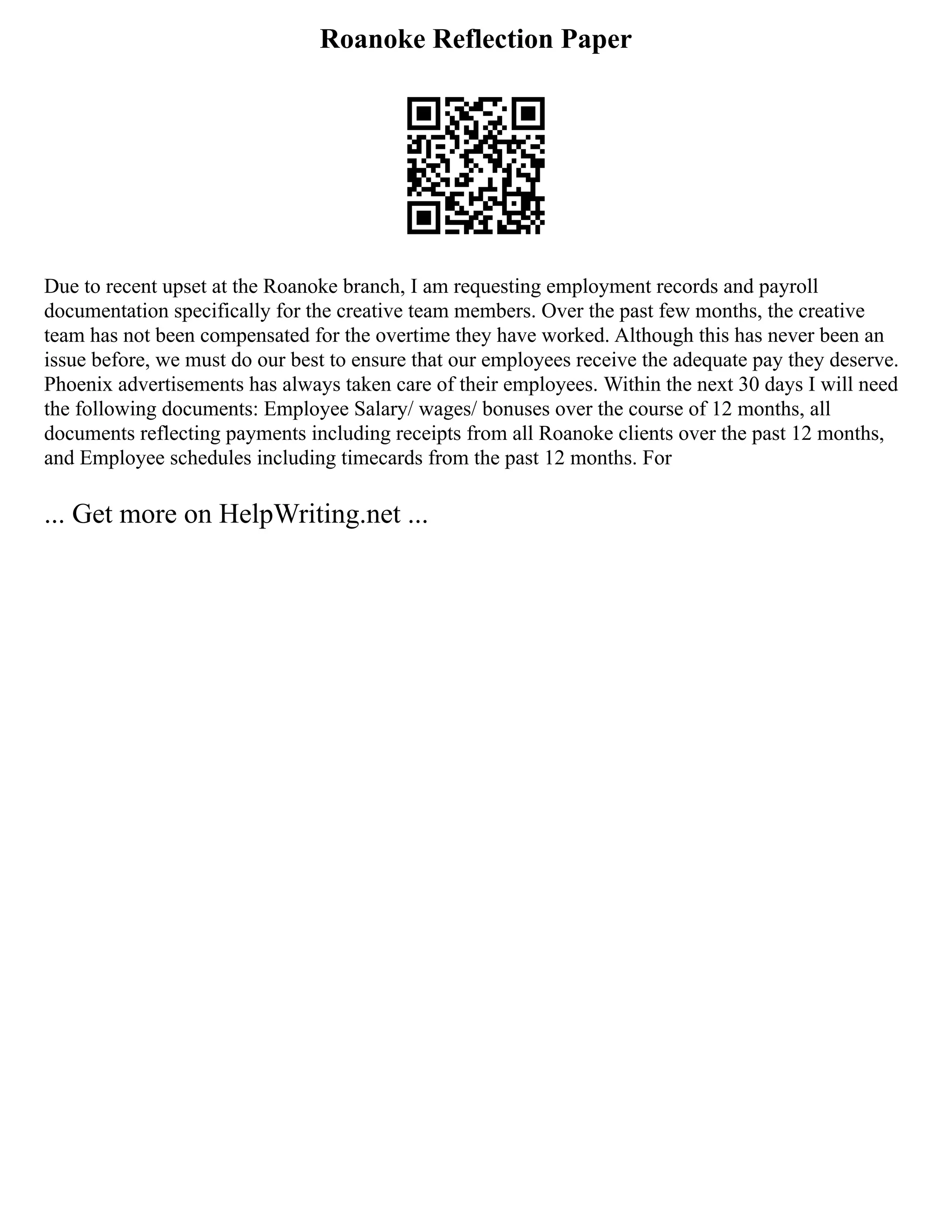 Roanoke Reflection Paper
Due to recent upset at the Roanoke branch, I am requesting employment records and payroll
documentation specifically for the creative team members. Over the past few months, the creative
team has not been compensated for the overtime they have worked. Although this has never been an
issue before, we must do our best to ensure that our employees receive the adequate pay they deserve.
Phoenix advertisements has always taken care of their employees. Within the next 30 days I will need
the following documents: Employee Salary/ wages/ bonuses over the course of 12 months, all
documents reflecting payments including receipts from all Roanoke clients over the past 12 months,
and Employee schedules including timecards from the past 12 months. For
... Get more on HelpWriting.net ...
 