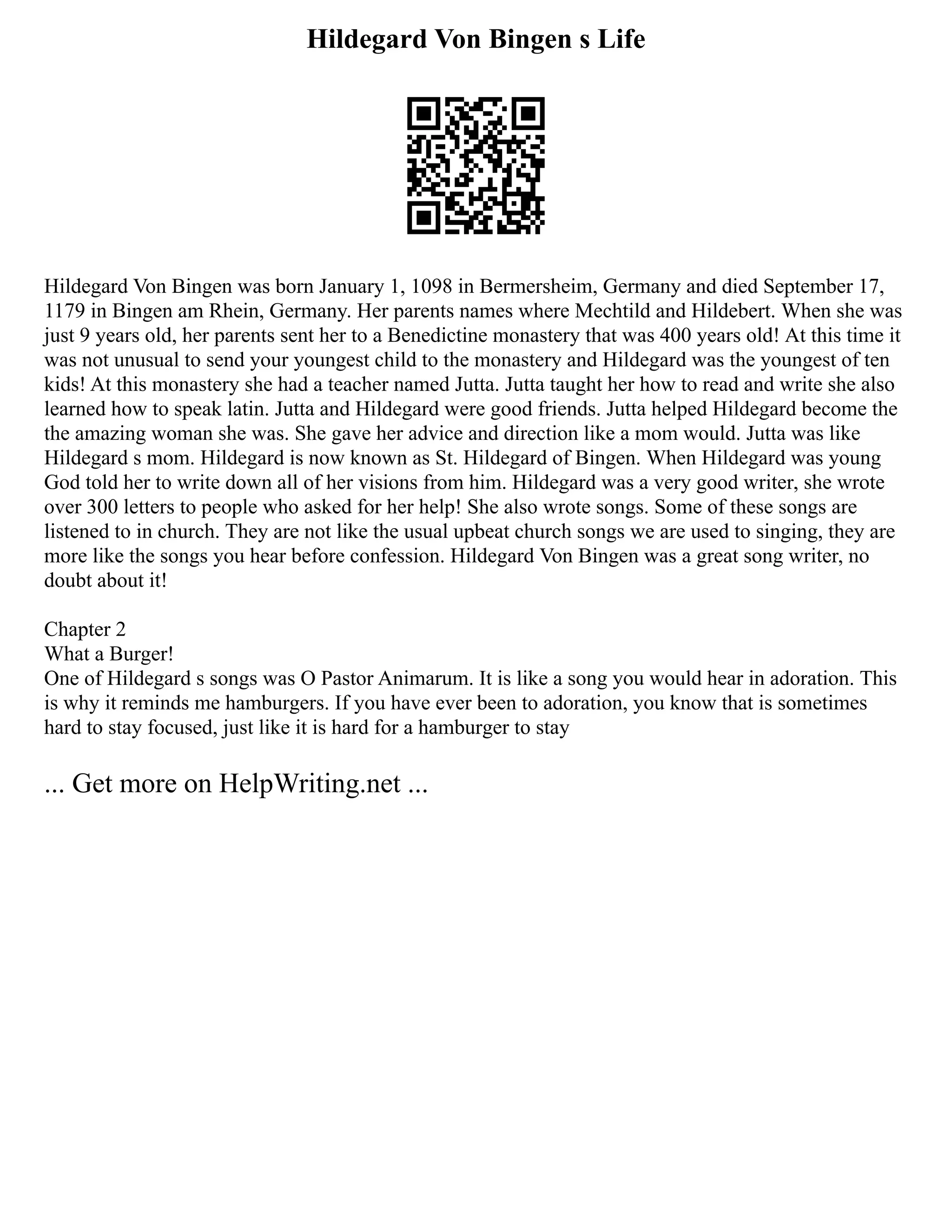Hildegard Von Bingen s Life
Hildegard Von Bingen was born January 1, 1098 in Bermersheim, Germany and died September 17,
1179 in Bingen am Rhein, Germany. Her parents names where Mechtild and Hildebert. When she was
just 9 years old, her parents sent her to a Benedictine monastery that was 400 years old! At this time it
was not unusual to send your youngest child to the monastery and Hildegard was the youngest of ten
kids! At this monastery she had a teacher named Jutta. Jutta taught her how to read and write she also
learned how to speak latin. Jutta and Hildegard were good friends. Jutta helped Hildegard become the
the amazing woman she was. She gave her advice and direction like a mom would. Jutta was like
Hildegard s mom. Hildegard is now known as St. Hildegard of Bingen. When Hildegard was young
God told her to write down all of her visions from him. Hildegard was a very good writer, she wrote
over 300 letters to people who asked for her help! She also wrote songs. Some of these songs are
listened to in church. They are not like the usual upbeat church songs we are used to singing, they are
more like the songs you hear before confession. Hildegard Von Bingen was a great song writer, no
doubt about it!
Chapter 2
What a Burger!
One of Hildegard s songs was O Pastor Animarum. It is like a song you would hear in adoration. This
is why it reminds me hamburgers. If you have ever been to adoration, you know that is sometimes
hard to stay focused, just like it is hard for a hamburger to stay
... Get more on HelpWriting.net ...
 