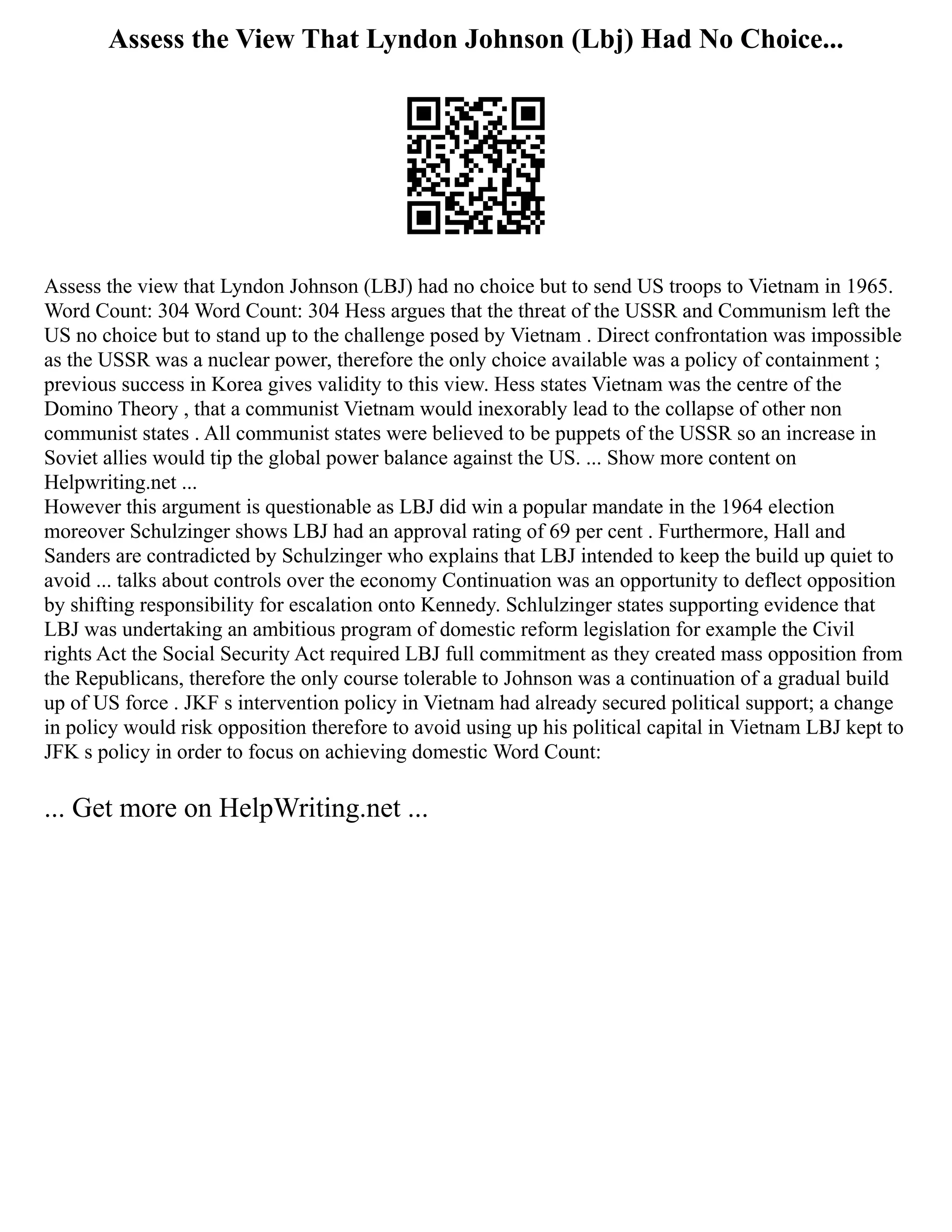 Assess the View That Lyndon Johnson (Lbj) Had No Choice...
Assess the view that Lyndon Johnson (LBJ) had no choice but to send US troops to Vietnam in 1965.
Word Count: 304 Word Count: 304 Hess argues that the threat of the USSR and Communism left the
US no choice but to stand up to the challenge posed by Vietnam . Direct confrontation was impossible
as the USSR was a nuclear power, therefore the only choice available was a policy of containment ;
previous success in Korea gives validity to this view. Hess states Vietnam was the centre of the
Domino Theory , that a communist Vietnam would inexorably lead to the collapse of other non
communist states . All communist states were believed to be puppets of the USSR so an increase in
Soviet allies would tip the global power balance against the US. ... Show more content on
Helpwriting.net ...
However this argument is questionable as LBJ did win a popular mandate in the 1964 election
moreover Schulzinger shows LBJ had an approval rating of 69 per cent . Furthermore, Hall and
Sanders are contradicted by Schulzinger who explains that LBJ intended to keep the build up quiet to
avoid ... talks about controls over the economy Continuation was an opportunity to deflect opposition
by shifting responsibility for escalation onto Kennedy. Schlulzinger states supporting evidence that
LBJ was undertaking an ambitious program of domestic reform legislation for example the Civil
rights Act the Social Security Act required LBJ full commitment as they created mass opposition from
the Republicans, therefore the only course tolerable to Johnson was a continuation of a gradual build
up of US force . JKF s intervention policy in Vietnam had already secured political support; a change
in policy would risk opposition therefore to avoid using up his political capital in Vietnam LBJ kept to
JFK s policy in order to focus on achieving domestic Word Count:
... Get more on HelpWriting.net ...
 