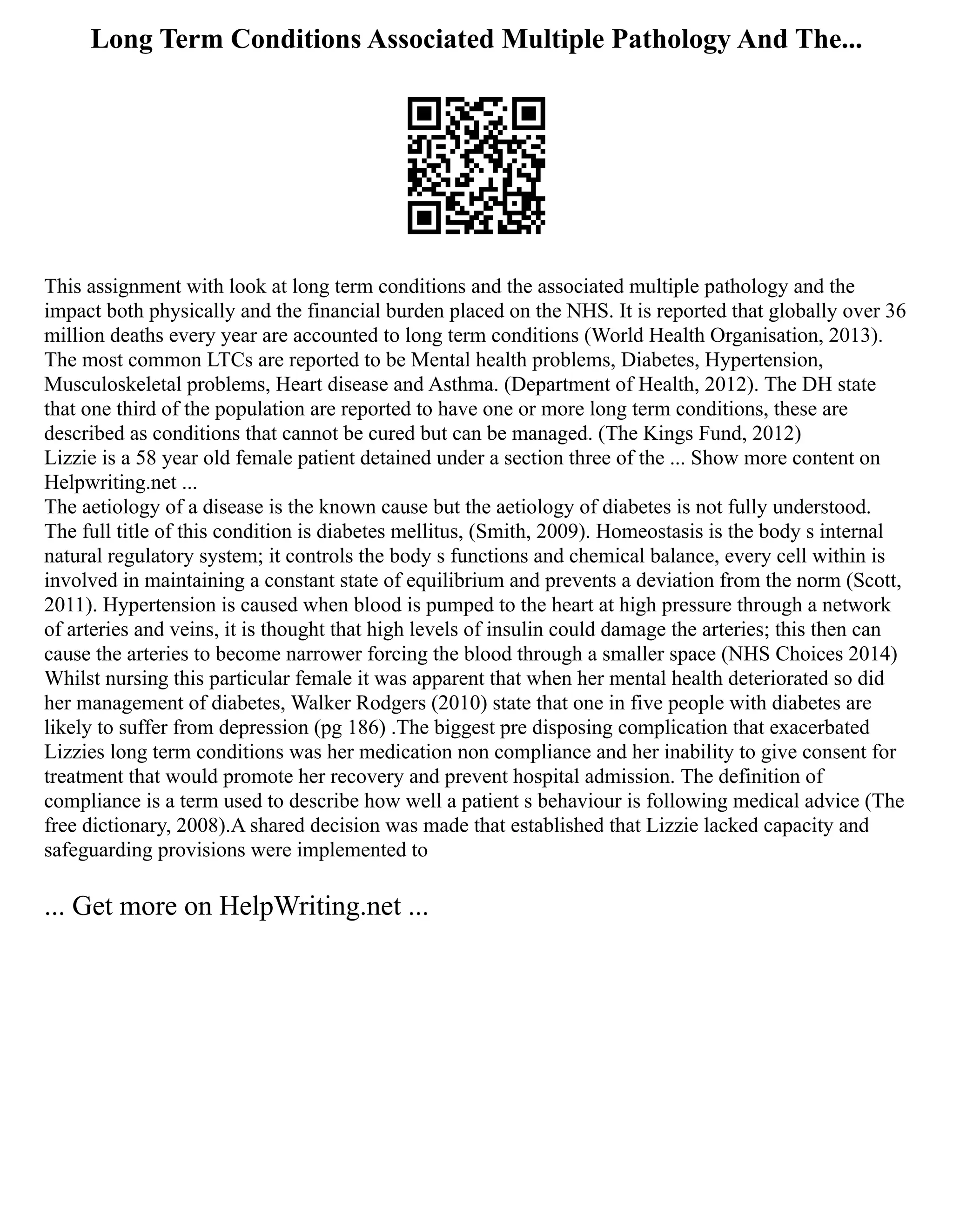 Long Term Conditions Associated Multiple Pathology And The...
This assignment with look at long term conditions and the associated multiple pathology and the
impact both physically and the financial burden placed on the NHS. It is reported that globally over 36
million deaths every year are accounted to long term conditions (World Health Organisation, 2013).
The most common LTCs are reported to be Mental health problems, Diabetes, Hypertension,
Musculoskeletal problems, Heart disease and Asthma. (Department of Health, 2012). The DH state
that one third of the population are reported to have one or more long term conditions, these are
described as conditions that cannot be cured but can be managed. (The Kings Fund, 2012)
Lizzie is a 58 year old female patient detained under a section three of the ... Show more content on
Helpwriting.net ...
The aetiology of a disease is the known cause but the aetiology of diabetes is not fully understood.
The full title of this condition is diabetes mellitus, (Smith, 2009). Homeostasis is the body s internal
natural regulatory system; it controls the body s functions and chemical balance, every cell within is
involved in maintaining a constant state of equilibrium and prevents a deviation from the norm (Scott,
2011). Hypertension is caused when blood is pumped to the heart at high pressure through a network
of arteries and veins, it is thought that high levels of insulin could damage the arteries; this then can
cause the arteries to become narrower forcing the blood through a smaller space (NHS Choices 2014)
Whilst nursing this particular female it was apparent that when her mental health deteriorated so did
her management of diabetes, Walker Rodgers (2010) state that one in five people with diabetes are
likely to suffer from depression (pg 186) .The biggest pre disposing complication that exacerbated
Lizzies long term conditions was her medication non compliance and her inability to give consent for
treatment that would promote her recovery and prevent hospital admission. The definition of
compliance is a term used to describe how well a patient s behaviour is following medical advice (The
free dictionary, 2008).A shared decision was made that established that Lizzie lacked capacity and
safeguarding provisions were implemented to
... Get more on HelpWriting.net ...
 
