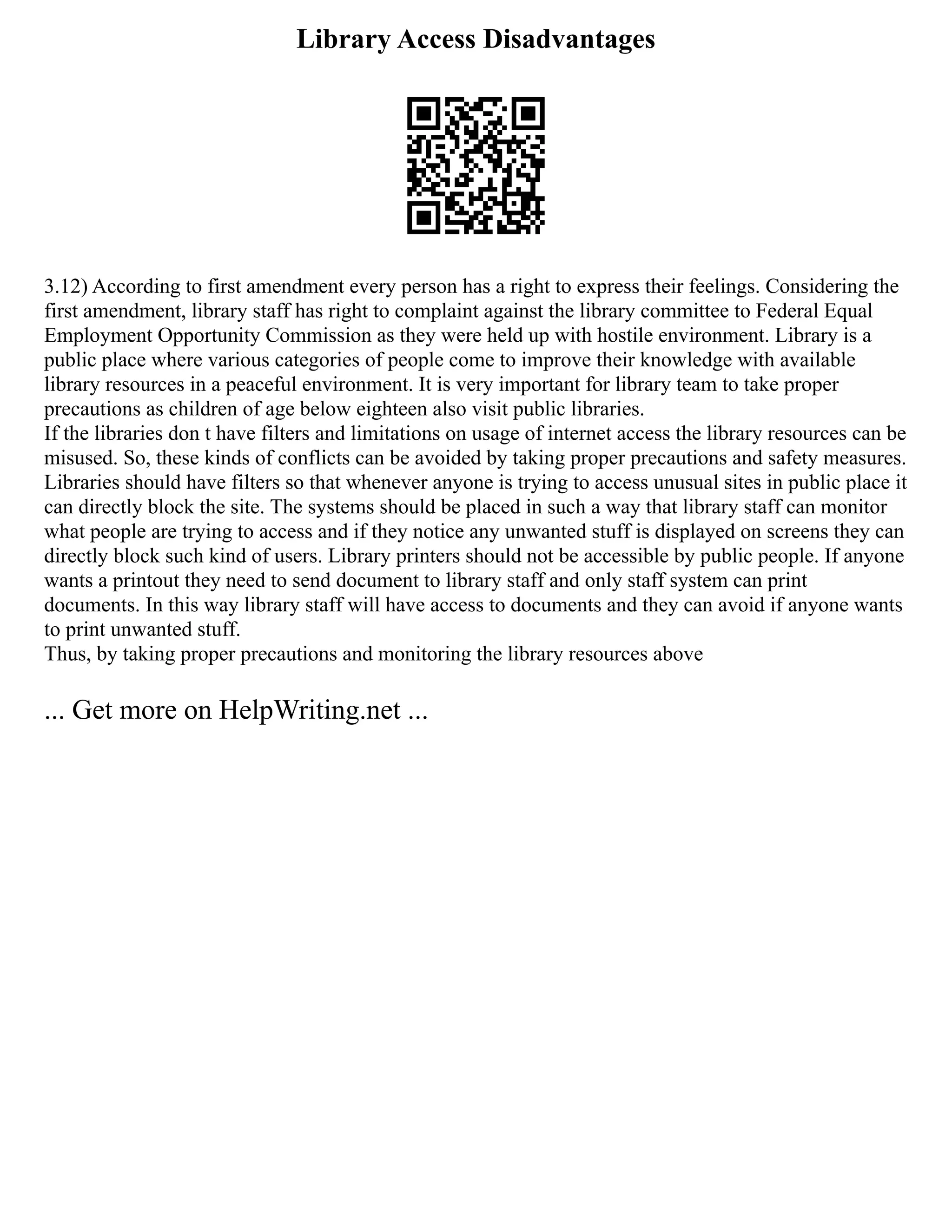 Library Access Disadvantages
3.12) According to first amendment every person has a right to express their feelings. Considering the
first amendment, library staff has right to complaint against the library committee to Federal Equal
Employment Opportunity Commission as they were held up with hostile environment. Library is a
public place where various categories of people come to improve their knowledge with available
library resources in a peaceful environment. It is very important for library team to take proper
precautions as children of age below eighteen also visit public libraries.
If the libraries don t have filters and limitations on usage of internet access the library resources can be
misused. So, these kinds of conflicts can be avoided by taking proper precautions and safety measures.
Libraries should have filters so that whenever anyone is trying to access unusual sites in public place it
can directly block the site. The systems should be placed in such a way that library staff can monitor
what people are trying to access and if they notice any unwanted stuff is displayed on screens they can
directly block such kind of users. Library printers should not be accessible by public people. If anyone
wants a printout they need to send document to library staff and only staff system can print
documents. In this way library staff will have access to documents and they can avoid if anyone wants
to print unwanted stuff.
Thus, by taking proper precautions and monitoring the library resources above
... Get more on HelpWriting.net ...
 