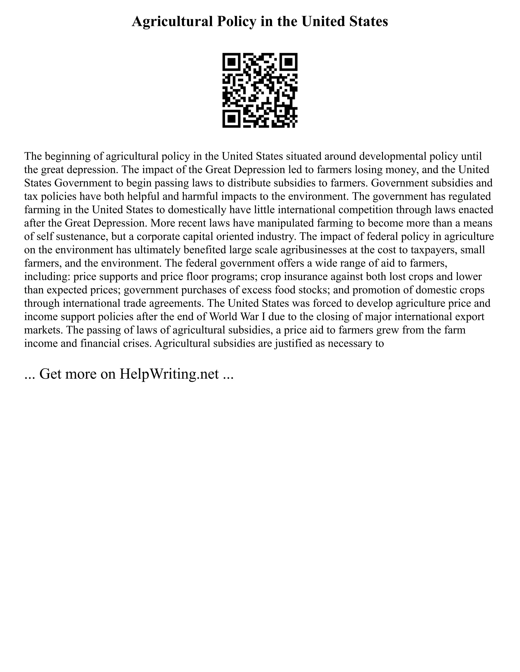 Agricultural Policy in the United States
The beginning of agricultural policy in the United States situated around developmental policy until
the great depression. The impact of the Great Depression led to farmers losing money, and the United
States Government to begin passing laws to distribute subsidies to farmers. Government subsidies and
tax policies have both helpful and harmful impacts to the environment. The government has regulated
farming in the United States to domestically have little international competition through laws enacted
after the Great Depression. More recent laws have manipulated farming to become more than a means
of self sustenance, but a corporate capital oriented industry. The impact of federal policy in agriculture
on the environment has ultimately benefited large scale agribusinesses at the cost to taxpayers, small
farmers, and the environment. The federal government offers a wide range of aid to farmers,
including: price supports and price floor programs; crop insurance against both lost crops and lower
than expected prices; government purchases of excess food stocks; and promotion of domestic crops
through international trade agreements. The United States was forced to develop agriculture price and
income support policies after the end of World War I due to the closing of major international export
markets. The passing of laws of agricultural subsidies, a price aid to farmers grew from the farm
income and financial crises. Agricultural subsidies are justified as necessary to
... Get more on HelpWriting.net ...
 