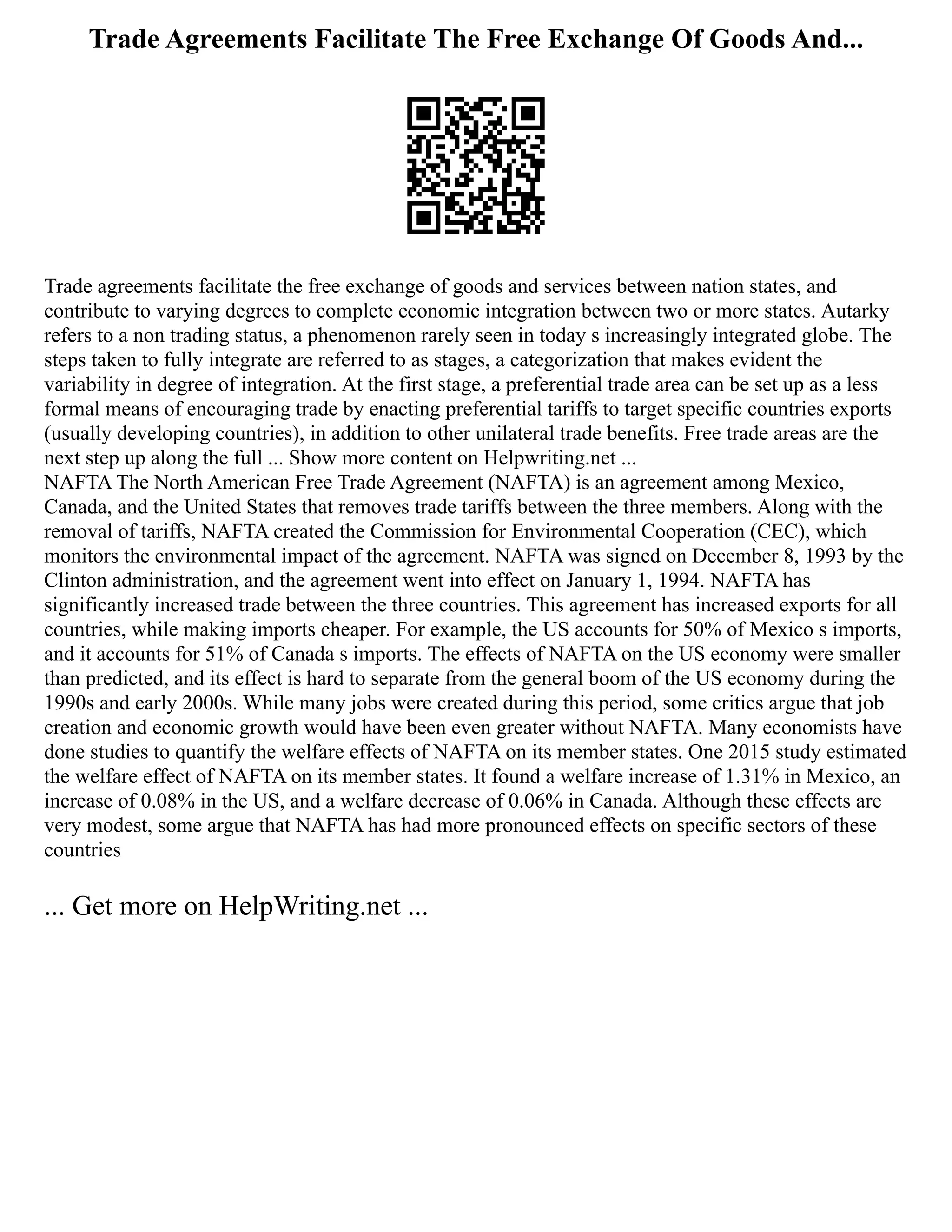 Trade Agreements Facilitate The Free Exchange Of Goods And...
Trade agreements facilitate the free exchange of goods and services between nation states, and
contribute to varying degrees to complete economic integration between two or more states. Autarky
refers to a non trading status, a phenomenon rarely seen in today s increasingly integrated globe. The
steps taken to fully integrate are referred to as stages, a categorization that makes evident the
variability in degree of integration. At the first stage, a preferential trade area can be set up as a less
formal means of encouraging trade by enacting preferential tariffs to target specific countries exports
(usually developing countries), in addition to other unilateral trade benefits. Free trade areas are the
next step up along the full ... Show more content on Helpwriting.net ...
NAFTA The North American Free Trade Agreement (NAFTA) is an agreement among Mexico,
Canada, and the United States that removes trade tariffs between the three members. Along with the
removal of tariffs, NAFTA created the Commission for Environmental Cooperation (CEC), which
monitors the environmental impact of the agreement. NAFTA was signed on December 8, 1993 by the
Clinton administration, and the agreement went into effect on January 1, 1994. NAFTA has
significantly increased trade between the three countries. This agreement has increased exports for all
countries, while making imports cheaper. For example, the US accounts for 50% of Mexico s imports,
and it accounts for 51% of Canada s imports. The effects of NAFTA on the US economy were smaller
than predicted, and its effect is hard to separate from the general boom of the US economy during the
1990s and early 2000s. While many jobs were created during this period, some critics argue that job
creation and economic growth would have been even greater without NAFTA. Many economists have
done studies to quantify the welfare effects of NAFTA on its member states. One 2015 study estimated
the welfare effect of NAFTA on its member states. It found a welfare increase of 1.31% in Mexico, an
increase of 0.08% in the US, and a welfare decrease of 0.06% in Canada. Although these effects are
very modest, some argue that NAFTA has had more pronounced effects on specific sectors of these
countries
... Get more on HelpWriting.net ...
 