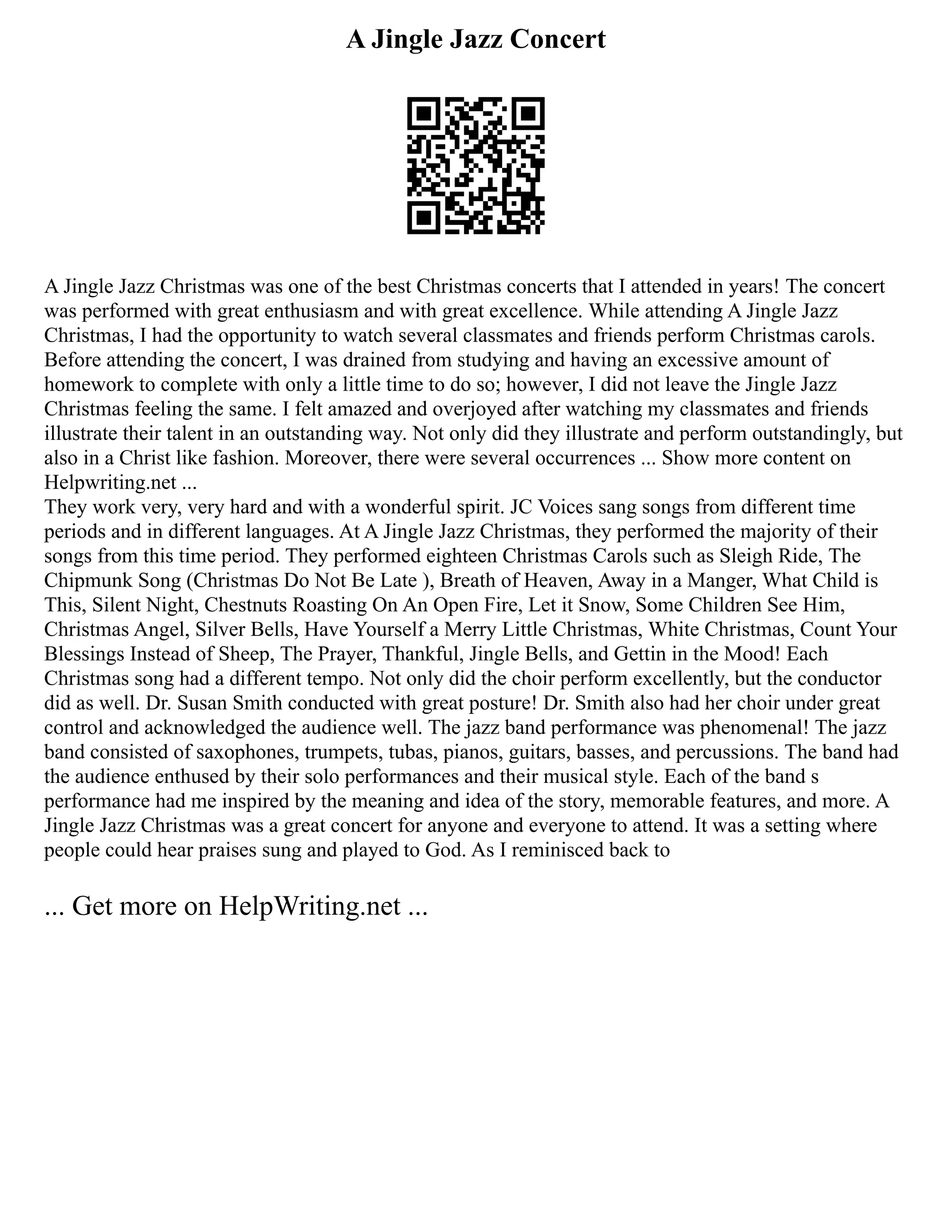 A Jingle Jazz Concert
A Jingle Jazz Christmas was one of the best Christmas concerts that I attended in years! The concert
was performed with great enthusiasm and with great excellence. While attending A Jingle Jazz
Christmas, I had the opportunity to watch several classmates and friends perform Christmas carols.
Before attending the concert, I was drained from studying and having an excessive amount of
homework to complete with only a little time to do so; however, I did not leave the Jingle Jazz
Christmas feeling the same. I felt amazed and overjoyed after watching my classmates and friends
illustrate their talent in an outstanding way. Not only did they illustrate and perform outstandingly, but
also in a Christ like fashion. Moreover, there were several occurrences ... Show more content on
Helpwriting.net ...
They work very, very hard and with a wonderful spirit. JC Voices sang songs from different time
periods and in different languages. At A Jingle Jazz Christmas, they performed the majority of their
songs from this time period. They performed eighteen Christmas Carols such as Sleigh Ride, The
Chipmunk Song (Christmas Do Not Be Late ), Breath of Heaven, Away in a Manger, What Child is
This, Silent Night, Chestnuts Roasting On An Open Fire, Let it Snow, Some Children See Him,
Christmas Angel, Silver Bells, Have Yourself a Merry Little Christmas, White Christmas, Count Your
Blessings Instead of Sheep, The Prayer, Thankful, Jingle Bells, and Gettin in the Mood! Each
Christmas song had a different tempo. Not only did the choir perform excellently, but the conductor
did as well. Dr. Susan Smith conducted with great posture! Dr. Smith also had her choir under great
control and acknowledged the audience well. The jazz band performance was phenomenal! The jazz
band consisted of saxophones, trumpets, tubas, pianos, guitars, basses, and percussions. The band had
the audience enthused by their solo performances and their musical style. Each of the band s
performance had me inspired by the meaning and idea of the story, memorable features, and more. A
Jingle Jazz Christmas was a great concert for anyone and everyone to attend. It was a setting where
people could hear praises sung and played to God. As I reminisced back to
... Get more on HelpWriting.net ...
 