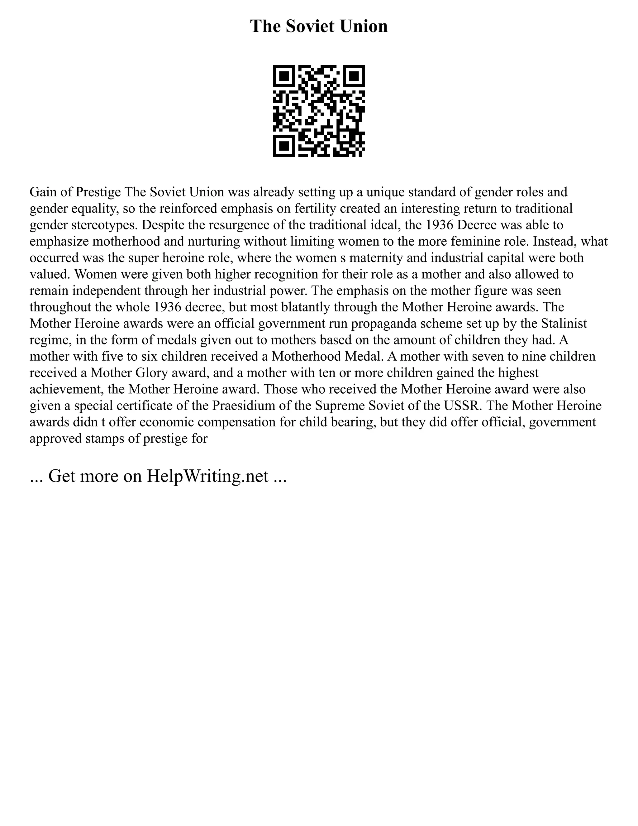 The Soviet Union
Gain of Prestige The Soviet Union was already setting up a unique standard of gender roles and
gender equality, so the reinforced emphasis on fertility created an interesting return to traditional
gender stereotypes. Despite the resurgence of the traditional ideal, the 1936 Decree was able to
emphasize motherhood and nurturing without limiting women to the more feminine role. Instead, what
occurred was the super heroine role, where the women s maternity and industrial capital were both
valued. Women were given both higher recognition for their role as a mother and also allowed to
remain independent through her industrial power. The emphasis on the mother figure was seen
throughout the whole 1936 decree, but most blatantly through the Mother Heroine awards. The
Mother Heroine awards were an official government run propaganda scheme set up by the Stalinist
regime, in the form of medals given out to mothers based on the amount of children they had. A
mother with five to six children received a Motherhood Medal. A mother with seven to nine children
received a Mother Glory award, and a mother with ten or more children gained the highest
achievement, the Mother Heroine award. Those who received the Mother Heroine award were also
given a special certificate of the Praesidium of the Supreme Soviet of the USSR. The Mother Heroine
awards didn t offer economic compensation for child bearing, but they did offer official, government
approved stamps of prestige for
... Get more on HelpWriting.net ...
 