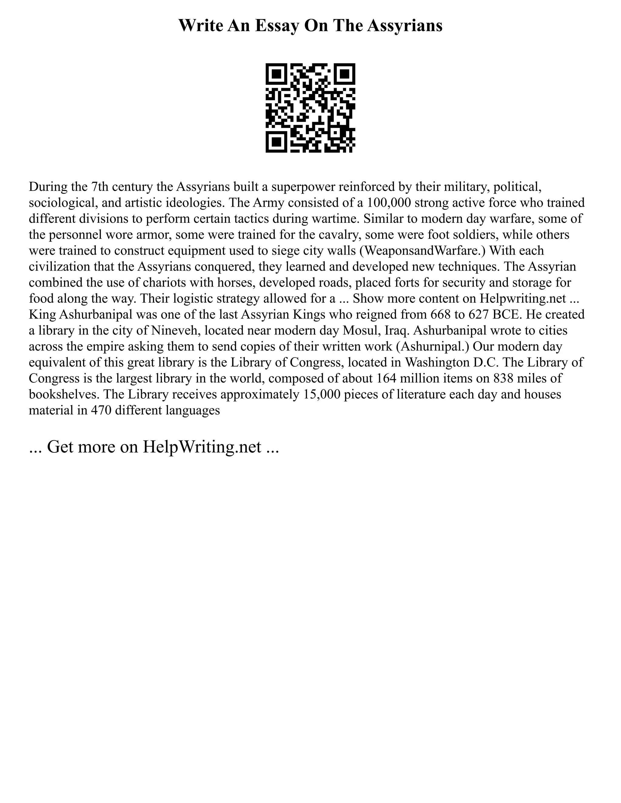 Write An Essay On The Assyrians
During the 7th century the Assyrians built a superpower reinforced by their military, political,
sociological, and artistic ideologies. The Army consisted of a 100,000 strong active force who trained
different divisions to perform certain tactics during wartime. Similar to modern day warfare, some of
the personnel wore armor, some were trained for the cavalry, some were foot soldiers, while others
were trained to construct equipment used to siege city walls (WeaponsandWarfare.) With each
civilization that the Assyrians conquered, they learned and developed new techniques. The Assyrian
combined the use of chariots with horses, developed roads, placed forts for security and storage for
food along the way. Their logistic strategy allowed for a ... Show more content on Helpwriting.net ...
King Ashurbanipal was one of the last Assyrian Kings who reigned from 668 to 627 BCE. He created
a library in the city of Nineveh, located near modern day Mosul, Iraq. Ashurbanipal wrote to cities
across the empire asking them to send copies of their written work (Ashurnipal.) Our modern day
equivalent of this great library is the Library of Congress, located in Washington D.C. The Library of
Congress is the largest library in the world, composed of about 164 million items on 838 miles of
bookshelves. The Library receives approximately 15,000 pieces of literature each day and houses
material in 470 different languages
... Get more on HelpWriting.net ...
 