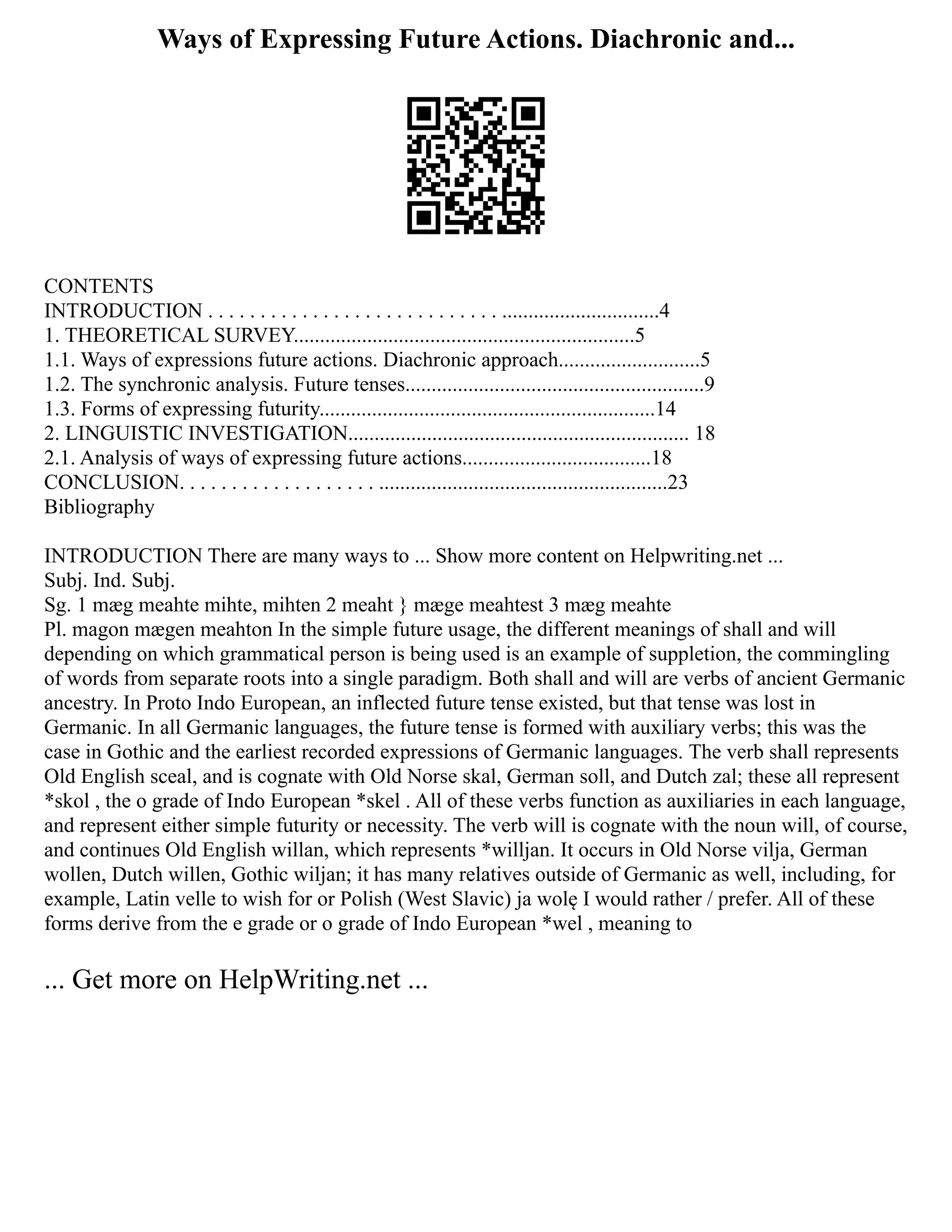 Ways of Expressing Future Actions. Diachronic and...
CONTENTS
INTRODUCTION . . . . . . . . . . . . . . . . . . . . . . . . . . . . ..............................4
1. THEORETICAL SURVEY.................................................................5
1.1. Ways of expressions future actions. Diachronic approach...........................5
1.2. The synchronic analysis. Future tenses.........................................................9
1.3. Forms of expressing futurity................................................................14
2. LINGUISTIC INVESTIGATION................................................................. 18
2.1. Analysis of ways of expressing future actions....................................18
CONCLUSION. . . . . . . . . . . . . . . . . . . .......................................................23
Bibliography
INTRODUCTION There are many ways to ... Show more content on Helpwriting.net ...
Subj. Ind. Subj.
Sg. 1 mæg meahte mihte, mihten 2 meaht } mæge meahtest 3 mæg meahte
Pl. magon mægen meahton In the simple future usage, the different meanings of shall and will
depending on which grammatical person is being used is an example of suppletion, the commingling
of words from separate roots into a single paradigm. Both shall and will are verbs of ancient Germanic
ancestry. In Proto Indo European, an inflected future tense existed, but that tense was lost in
Germanic. In all Germanic languages, the future tense is formed with auxiliary verbs; this was the
case in Gothic and the earliest recorded expressions of Germanic languages. The verb shall represents
Old English sceal, and is cognate with Old Norse skal, German soll, and Dutch zal; these all represent
*skol , the o grade of Indo European *skel . All of these verbs function as auxiliaries in each language,
and represent either simple futurity or necessity. The verb will is cognate with the noun will, of course,
and continues Old English willan, which represents *willjan. It occurs in Old Norse vilja, German
wollen, Dutch willen, Gothic wiljan; it has many relatives outside of Germanic as well, including, for
example, Latin velle to wish for or Polish (West Slavic) ja wolę I would rather / prefer. All of these
forms derive from the e grade or o grade of Indo European *wel , meaning to
... Get more on HelpWriting.net ...
 