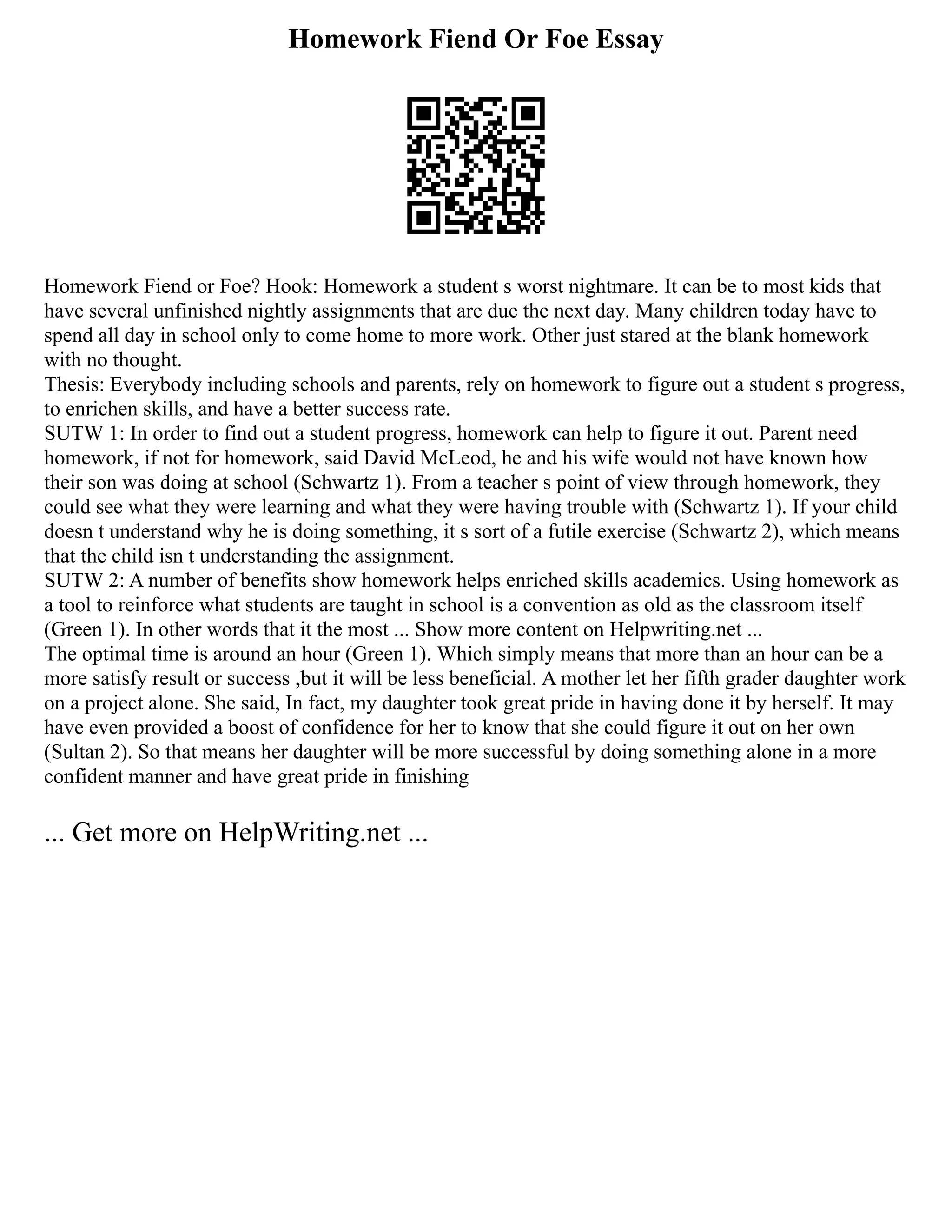 Homework Fiend Or Foe Essay
Homework Fiend or Foe? Hook: Homework a student s worst nightmare. It can be to most kids that
have several unfinished nightly assignments that are due the next day. Many children today have to
spend all day in school only to come home to more work. Other just stared at the blank homework
with no thought.
Thesis: Everybody including schools and parents, rely on homework to figure out a student s progress,
to enrichen skills, and have a better success rate.
SUTW 1: In order to find out a student progress, homework can help to figure it out. Parent need
homework, if not for homework, said David McLeod, he and his wife would not have known how
their son was doing at school (Schwartz 1). From a teacher s point of view through homework, they
could see what they were learning and what they were having trouble with (Schwartz 1). If your child
doesn t understand why he is doing something, it s sort of a futile exercise (Schwartz 2), which means
that the child isn t understanding the assignment.
SUTW 2: A number of benefits show homework helps enriched skills academics. Using homework as
a tool to reinforce what students are taught in school is a convention as old as the classroom itself
(Green 1). In other words that it the most ... Show more content on Helpwriting.net ...
The optimal time is around an hour (Green 1). Which simply means that more than an hour can be a
more satisfy result or success ,but it will be less beneficial. A mother let her fifth grader daughter work
on a project alone. She said, In fact, my daughter took great pride in having done it by herself. It may
have even provided a boost of confidence for her to know that she could figure it out on her own
(Sultan 2). So that means her daughter will be more successful by doing something alone in a more
confident manner and have great pride in finishing
... Get more on HelpWriting.net ...
 