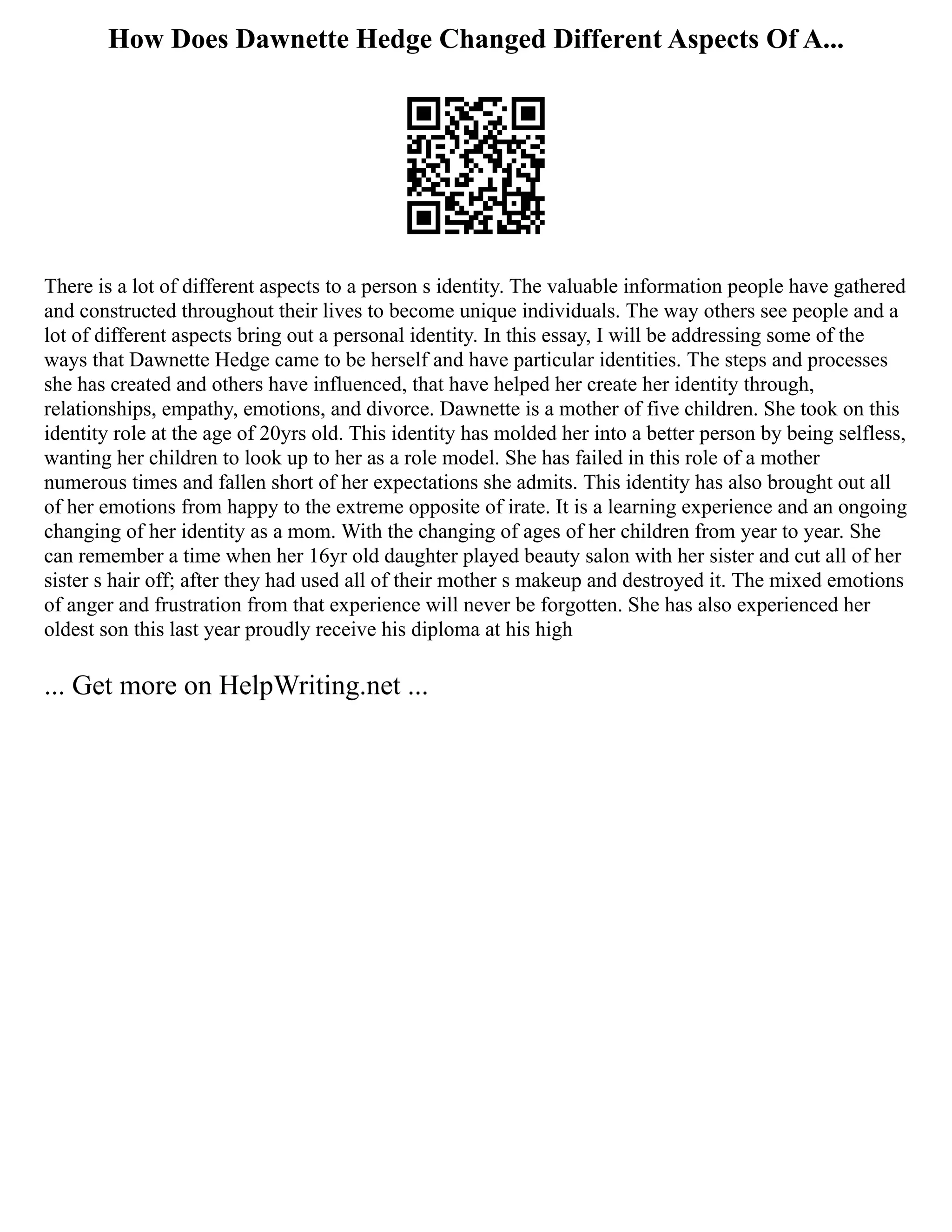How Does Dawnette Hedge Changed Different Aspects Of A...
There is a lot of different aspects to a person s identity. The valuable information people have gathered
and constructed throughout their lives to become unique individuals. The way others see people and a
lot of different aspects bring out a personal identity. In this essay, I will be addressing some of the
ways that Dawnette Hedge came to be herself and have particular identities. The steps and processes
she has created and others have influenced, that have helped her create her identity through,
relationships, empathy, emotions, and divorce. Dawnette is a mother of five children. She took on this
identity role at the age of 20yrs old. This identity has molded her into a better person by being selfless,
wanting her children to look up to her as a role model. She has failed in this role of a mother
numerous times and fallen short of her expectations she admits. This identity has also brought out all
of her emotions from happy to the extreme opposite of irate. It is a learning experience and an ongoing
changing of her identity as a mom. With the changing of ages of her children from year to year. She
can remember a time when her 16yr old daughter played beauty salon with her sister and cut all of her
sister s hair off; after they had used all of their mother s makeup and destroyed it. The mixed emotions
of anger and frustration from that experience will never be forgotten. She has also experienced her
oldest son this last year proudly receive his diploma at his high
... Get more on HelpWriting.net ...
 