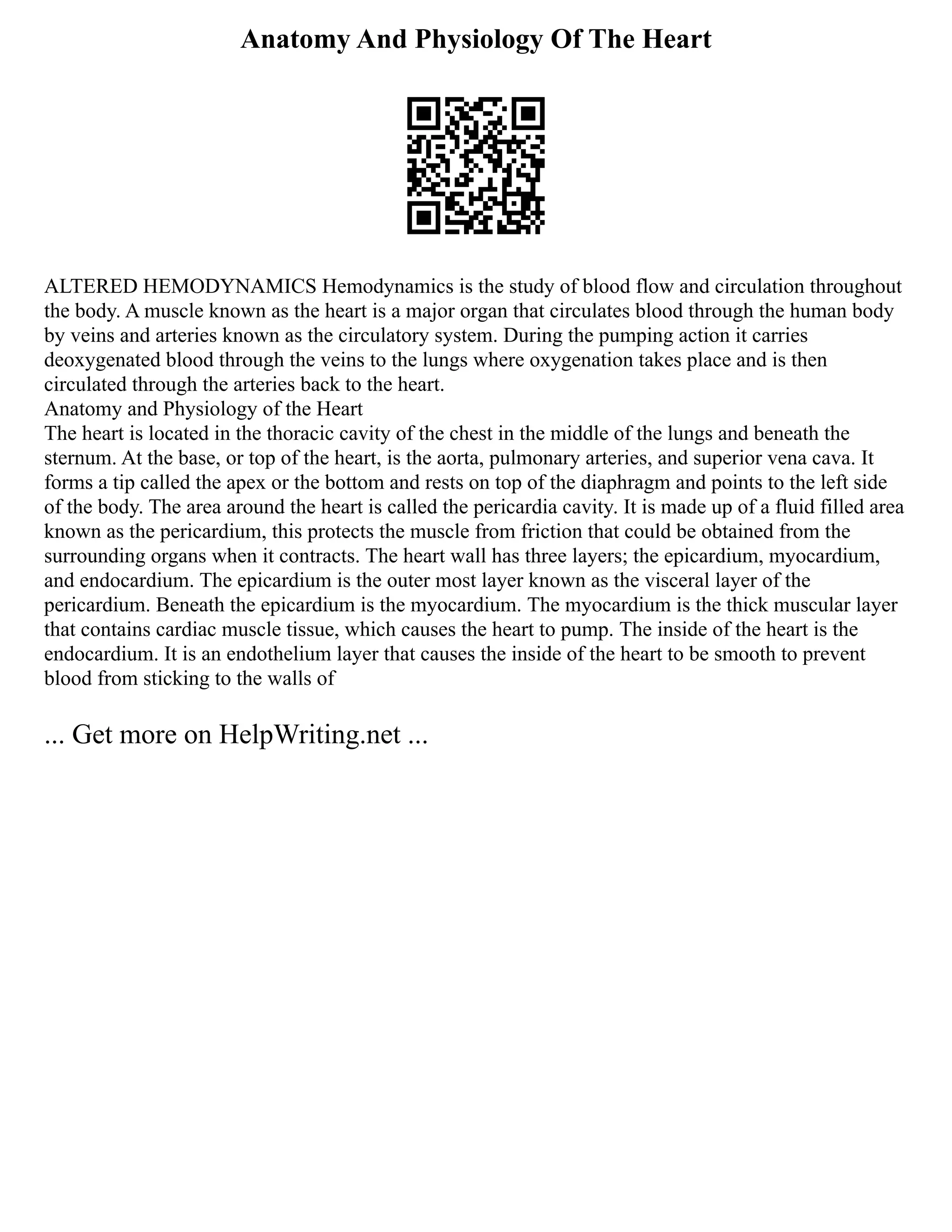 Anatomy And Physiology Of The Heart
ALTERED HEMODYNAMICS Hemodynamics is the study of blood flow and circulation throughout
the body. A muscle known as the heart is a major organ that circulates blood through the human body
by veins and arteries known as the circulatory system. During the pumping action it carries
deoxygenated blood through the veins to the lungs where oxygenation takes place and is then
circulated through the arteries back to the heart.
Anatomy and Physiology of the Heart
The heart is located in the thoracic cavity of the chest in the middle of the lungs and beneath the
sternum. At the base, or top of the heart, is the aorta, pulmonary arteries, and superior vena cava. It
forms a tip called the apex or the bottom and rests on top of the diaphragm and points to the left side
of the body. The area around the heart is called the pericardia cavity. It is made up of a fluid filled area
known as the pericardium, this protects the muscle from friction that could be obtained from the
surrounding organs when it contracts. The heart wall has three layers; the epicardium, myocardium,
and endocardium. The epicardium is the outer most layer known as the visceral layer of the
pericardium. Beneath the epicardium is the myocardium. The myocardium is the thick muscular layer
that contains cardiac muscle tissue, which causes the heart to pump. The inside of the heart is the
endocardium. It is an endothelium layer that causes the inside of the heart to be smooth to prevent
blood from sticking to the walls of
... Get more on HelpWriting.net ...
 