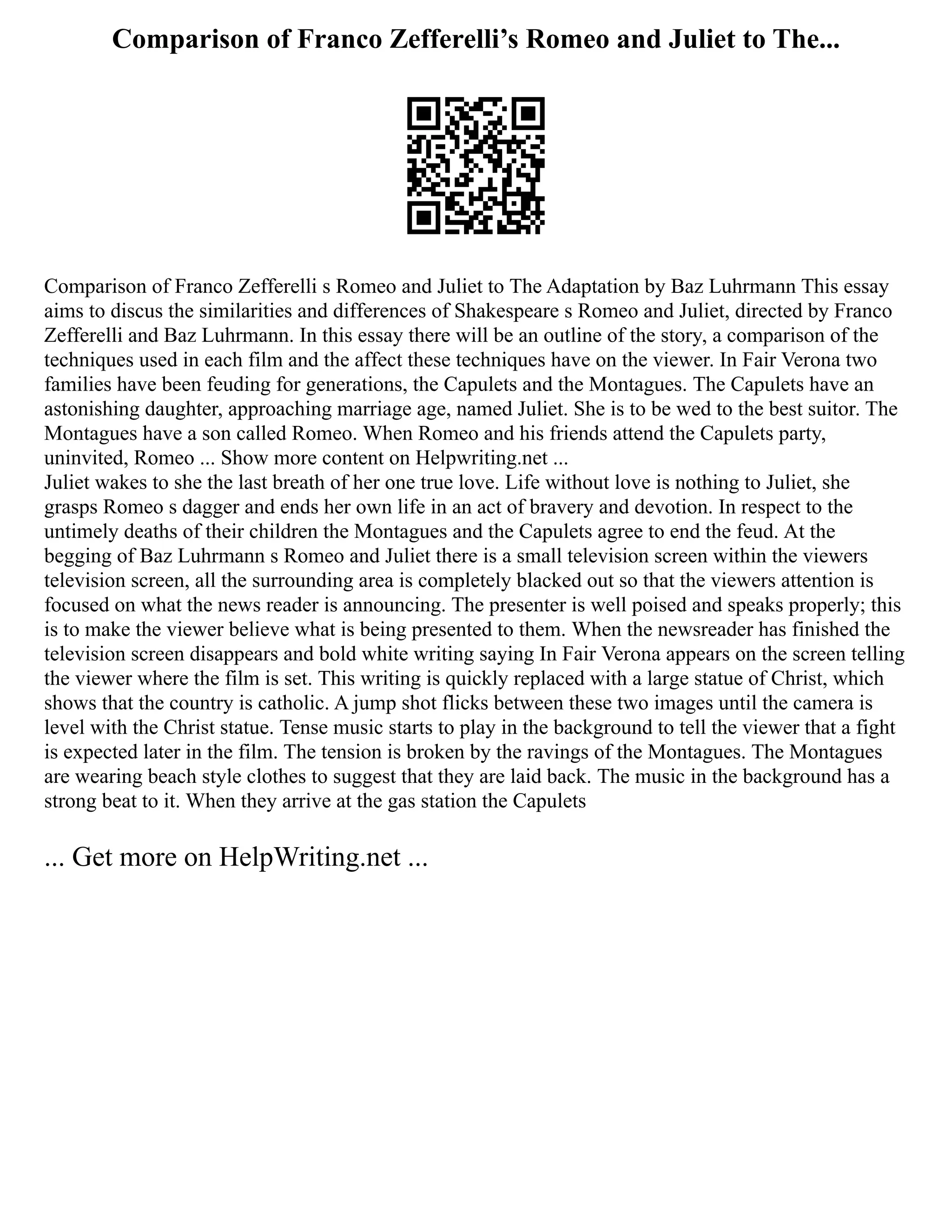 Comparison of Franco Zefferelli’s Romeo and Juliet to The...
Comparison of Franco Zefferelli s Romeo and Juliet to The Adaptation by Baz Luhrmann This essay
aims to discus the similarities and differences of Shakespeare s Romeo and Juliet, directed by Franco
Zefferelli and Baz Luhrmann. In this essay there will be an outline of the story, a comparison of the
techniques used in each film and the affect these techniques have on the viewer. In Fair Verona two
families have been feuding for generations, the Capulets and the Montagues. The Capulets have an
astonishing daughter, approaching marriage age, named Juliet. She is to be wed to the best suitor. The
Montagues have a son called Romeo. When Romeo and his friends attend the Capulets party,
uninvited, Romeo ... Show more content on Helpwriting.net ...
Juliet wakes to she the last breath of her one true love. Life without love is nothing to Juliet, she
grasps Romeo s dagger and ends her own life in an act of bravery and devotion. In respect to the
untimely deaths of their children the Montagues and the Capulets agree to end the feud. At the
begging of Baz Luhrmann s Romeo and Juliet there is a small television screen within the viewers
television screen, all the surrounding area is completely blacked out so that the viewers attention is
focused on what the news reader is announcing. The presenter is well poised and speaks properly; this
is to make the viewer believe what is being presented to them. When the newsreader has finished the
television screen disappears and bold white writing saying In Fair Verona appears on the screen telling
the viewer where the film is set. This writing is quickly replaced with a large statue of Christ, which
shows that the country is catholic. A jump shot flicks between these two images until the camera is
level with the Christ statue. Tense music starts to play in the background to tell the viewer that a fight
is expected later in the film. The tension is broken by the ravings of the Montagues. The Montagues
are wearing beach style clothes to suggest that they are laid back. The music in the background has a
strong beat to it. When they arrive at the gas station the Capulets
... Get more on HelpWriting.net ...
 