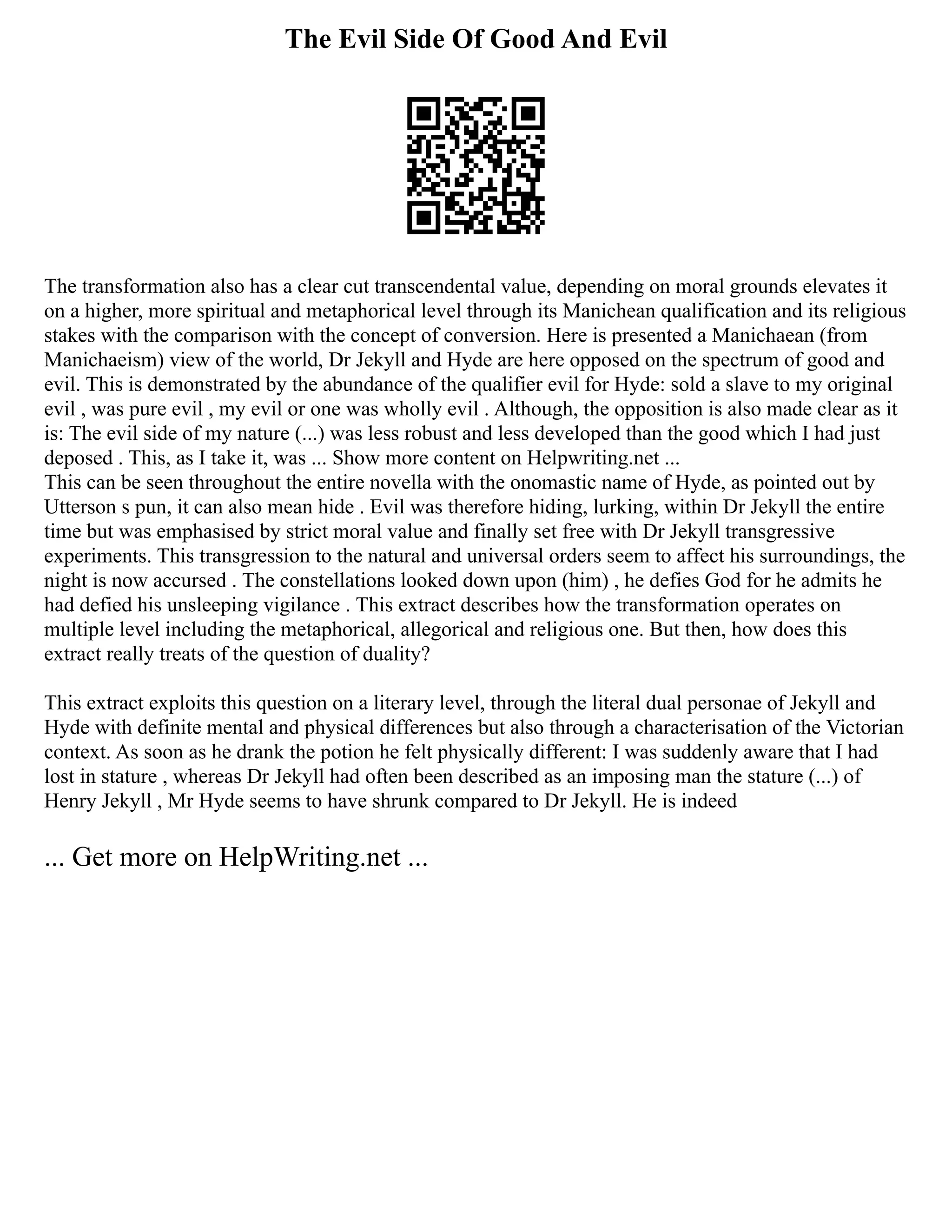 The Evil Side Of Good And Evil
The transformation also has a clear cut transcendental value, depending on moral grounds elevates it
on a higher, more spiritual and metaphorical level through its Manichean qualification and its religious
stakes with the comparison with the concept of conversion. Here is presented a Manichaean (from
Manichaeism) view of the world, Dr Jekyll and Hyde are here opposed on the spectrum of good and
evil. This is demonstrated by the abundance of the qualifier evil for Hyde: sold a slave to my original
evil , was pure evil , my evil or one was wholly evil . Although, the opposition is also made clear as it
is: The evil side of my nature (...) was less robust and less developed than the good which I had just
deposed . This, as I take it, was ... Show more content on Helpwriting.net ...
This can be seen throughout the entire novella with the onomastic name of Hyde, as pointed out by
Utterson s pun, it can also mean hide . Evil was therefore hiding, lurking, within Dr Jekyll the entire
time but was emphasised by strict moral value and finally set free with Dr Jekyll transgressive
experiments. This transgression to the natural and universal orders seem to affect his surroundings, the
night is now accursed . The constellations looked down upon (him) , he defies God for he admits he
had defied his unsleeping vigilance . This extract describes how the transformation operates on
multiple level including the metaphorical, allegorical and religious one. But then, how does this
extract really treats of the question of duality?
This extract exploits this question on a literary level, through the literal dual personae of Jekyll and
Hyde with definite mental and physical differences but also through a characterisation of the Victorian
context. As soon as he drank the potion he felt physically different: I was suddenly aware that I had
lost in stature , whereas Dr Jekyll had often been described as an imposing man the stature (...) of
Henry Jekyll , Mr Hyde seems to have shrunk compared to Dr Jekyll. He is indeed
... Get more on HelpWriting.net ...
 
