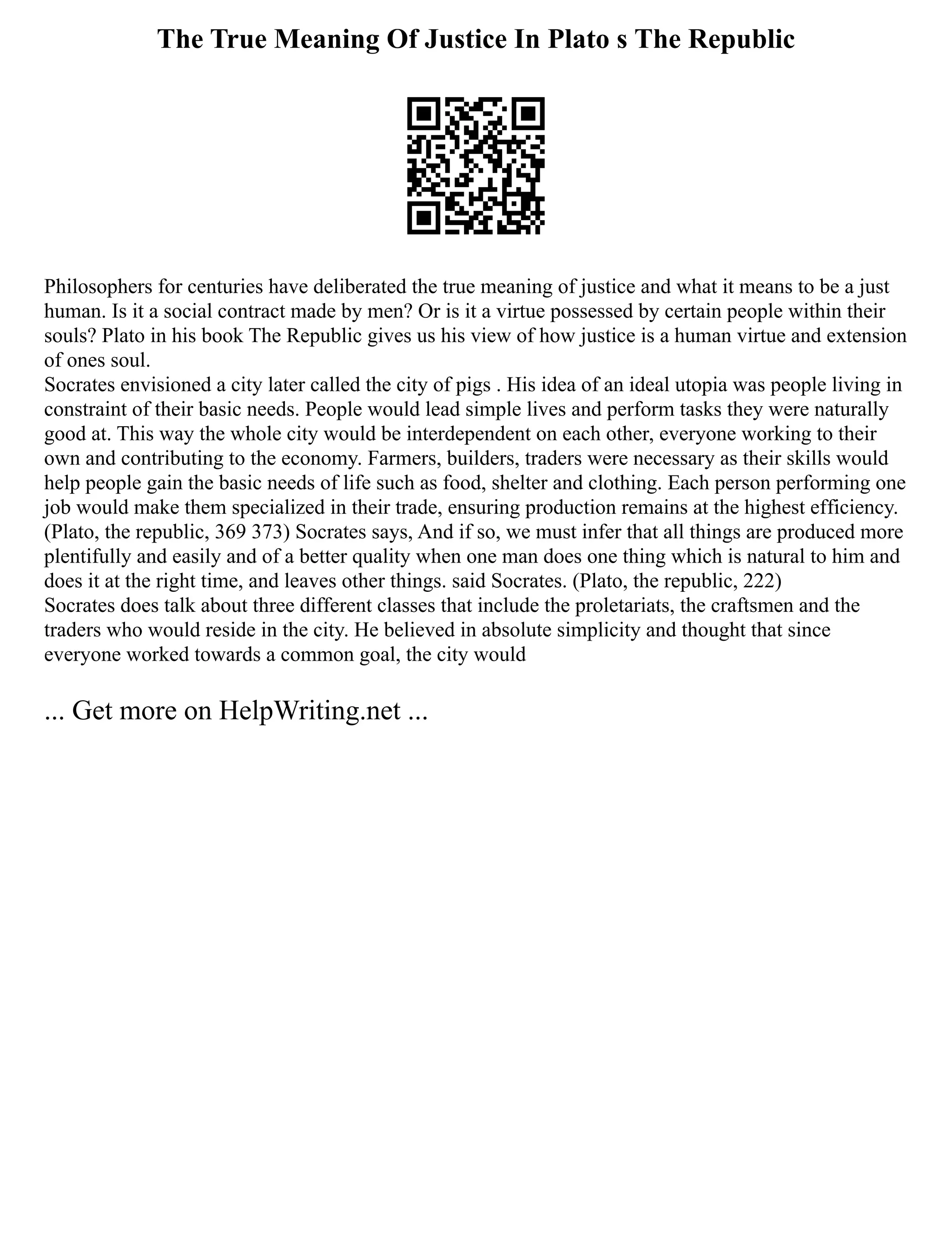 The True Meaning Of Justice In Plato s The Republic
Philosophers for centuries have deliberated the true meaning of justice and what it means to be a just
human. Is it a social contract made by men? Or is it a virtue possessed by certain people within their
souls? Plato in his book The Republic gives us his view of how justice is a human virtue and extension
of ones soul.
Socrates envisioned a city later called the city of pigs . His idea of an ideal utopia was people living in
constraint of their basic needs. People would lead simple lives and perform tasks they were naturally
good at. This way the whole city would be interdependent on each other, everyone working to their
own and contributing to the economy. Farmers, builders, traders were necessary as their skills would
help people gain the basic needs of life such as food, shelter and clothing. Each person performing one
job would make them specialized in their trade, ensuring production remains at the highest efficiency.
(Plato, the republic, 369 373) Socrates says, And if so, we must infer that all things are produced more
plentifully and easily and of a better quality when one man does one thing which is natural to him and
does it at the right time, and leaves other things. said Socrates. (Plato, the republic, 222)
Socrates does talk about three different classes that include the proletariats, the craftsmen and the
traders who would reside in the city. He believed in absolute simplicity and thought that since
everyone worked towards a common goal, the city would
... Get more on HelpWriting.net ...
 