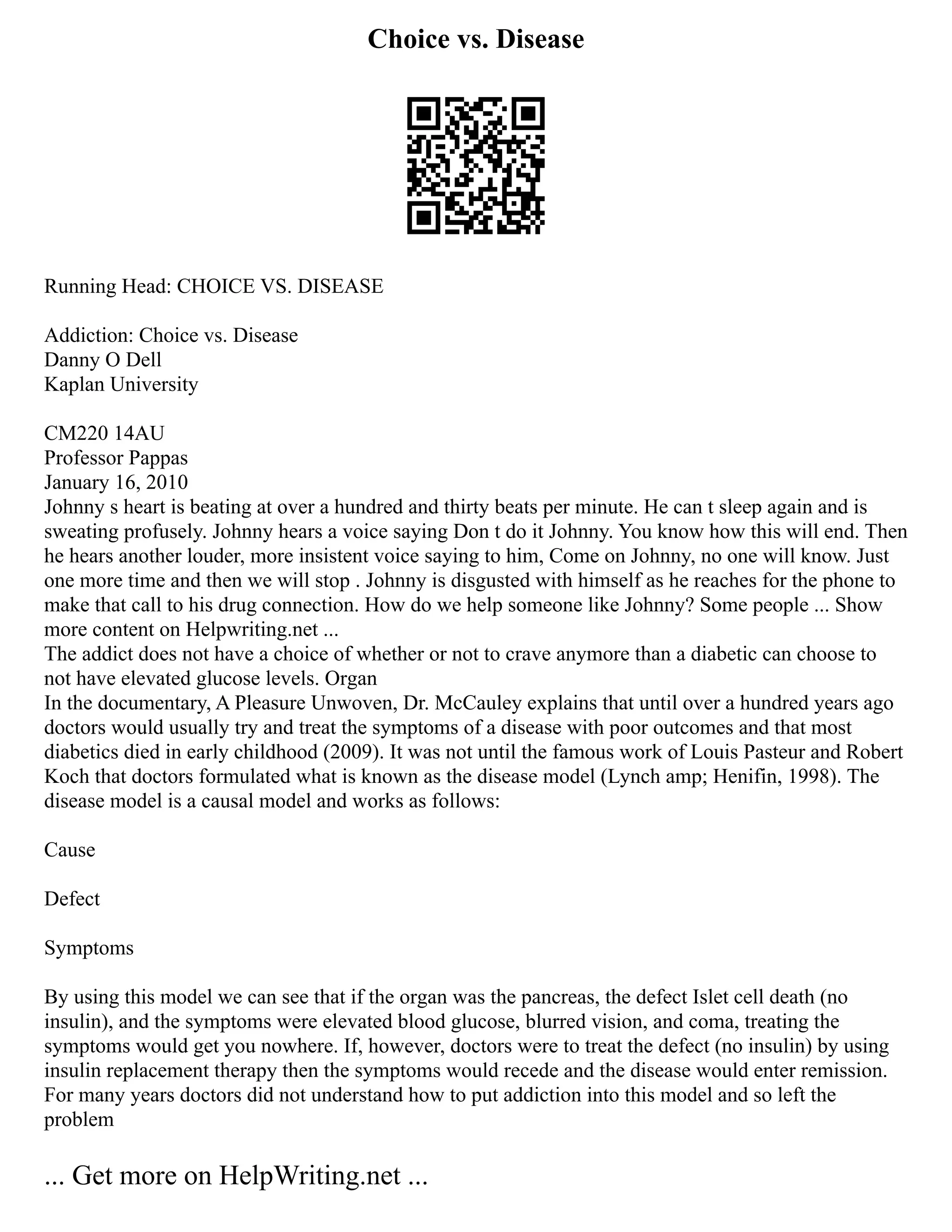 Choice vs. Disease
Running Head: CHOICE VS. DISEASE
Addiction: Choice vs. Disease
Danny O Dell
Kaplan University
CM220 14AU
Professor Pappas
January 16, 2010
Johnny s heart is beating at over a hundred and thirty beats per minute. He can t sleep again and is
sweating profusely. Johnny hears a voice saying Don t do it Johnny. You know how this will end. Then
he hears another louder, more insistent voice saying to him, Come on Johnny, no one will know. Just
one more time and then we will stop . Johnny is disgusted with himself as he reaches for the phone to
make that call to his drug connection. How do we help someone like Johnny? Some people ... Show
more content on Helpwriting.net ...
The addict does not have a choice of whether or not to crave anymore than a diabetic can choose to
not have elevated glucose levels. Organ
In the documentary, A Pleasure Unwoven, Dr. McCauley explains that until over a hundred years ago
doctors would usually try and treat the symptoms of a disease with poor outcomes and that most
diabetics died in early childhood (2009). It was not until the famous work of Louis Pasteur and Robert
Koch that doctors formulated what is known as the disease model (Lynch amp; Henifin, 1998). The
disease model is a causal model and works as follows:
Cause
Defect
Symptoms
By using this model we can see that if the organ was the pancreas, the defect Islet cell death (no
insulin), and the symptoms were elevated blood glucose, blurred vision, and coma, treating the
symptoms would get you nowhere. If, however, doctors were to treat the defect (no insulin) by using
insulin replacement therapy then the symptoms would recede and the disease would enter remission.
For many years doctors did not understand how to put addiction into this model and so left the
problem
... Get more on HelpWriting.net ...
 