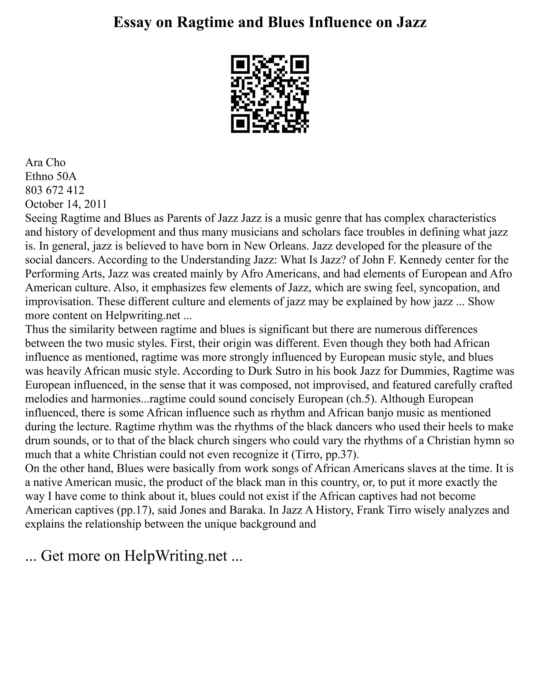 Essay on Ragtime and Blues Influence on Jazz
Ara Cho
Ethno 50A
803 672 412
October 14, 2011
Seeing Ragtime and Blues as Parents of Jazz Jazz is a music genre that has complex characteristics
and history of development and thus many musicians and scholars face troubles in defining what jazz
is. In general, jazz is believed to have born in New Orleans. Jazz developed for the pleasure of the
social dancers. According to the Understanding Jazz: What Is Jazz? of John F. Kennedy center for the
Performing Arts, Jazz was created mainly by Afro Americans, and had elements of European and Afro
American culture. Also, it emphasizes few elements of Jazz, which are swing feel, syncopation, and
improvisation. These different culture and elements of jazz may be explained by how jazz ... Show
more content on Helpwriting.net ...
Thus the similarity between ragtime and blues is significant but there are numerous differences
between the two music styles. First, their origin was different. Even though they both had African
influence as mentioned, ragtime was more strongly influenced by European music style, and blues
was heavily African music style. According to Durk Sutro in his book Jazz for Dummies, Ragtime was
European influenced, in the sense that it was composed, not improvised, and featured carefully crafted
melodies and harmonies...ragtime could sound concisely European (ch.5). Although European
influenced, there is some African influence such as rhythm and African banjo music as mentioned
during the lecture. Ragtime rhythm was the rhythms of the black dancers who used their heels to make
drum sounds, or to that of the black church singers who could vary the rhythms of a Christian hymn so
much that a white Christian could not even recognize it (Tirro, pp.37).
On the other hand, Blues were basically from work songs of African Americans slaves at the time. It is
a native American music, the product of the black man in this country, or, to put it more exactly the
way I have come to think about it, blues could not exist if the African captives had not become
American captives (pp.17), said Jones and Baraka. In Jazz A History, Frank Tirro wisely analyzes and
explains the relationship between the unique background and
... Get more on HelpWriting.net ...
 
