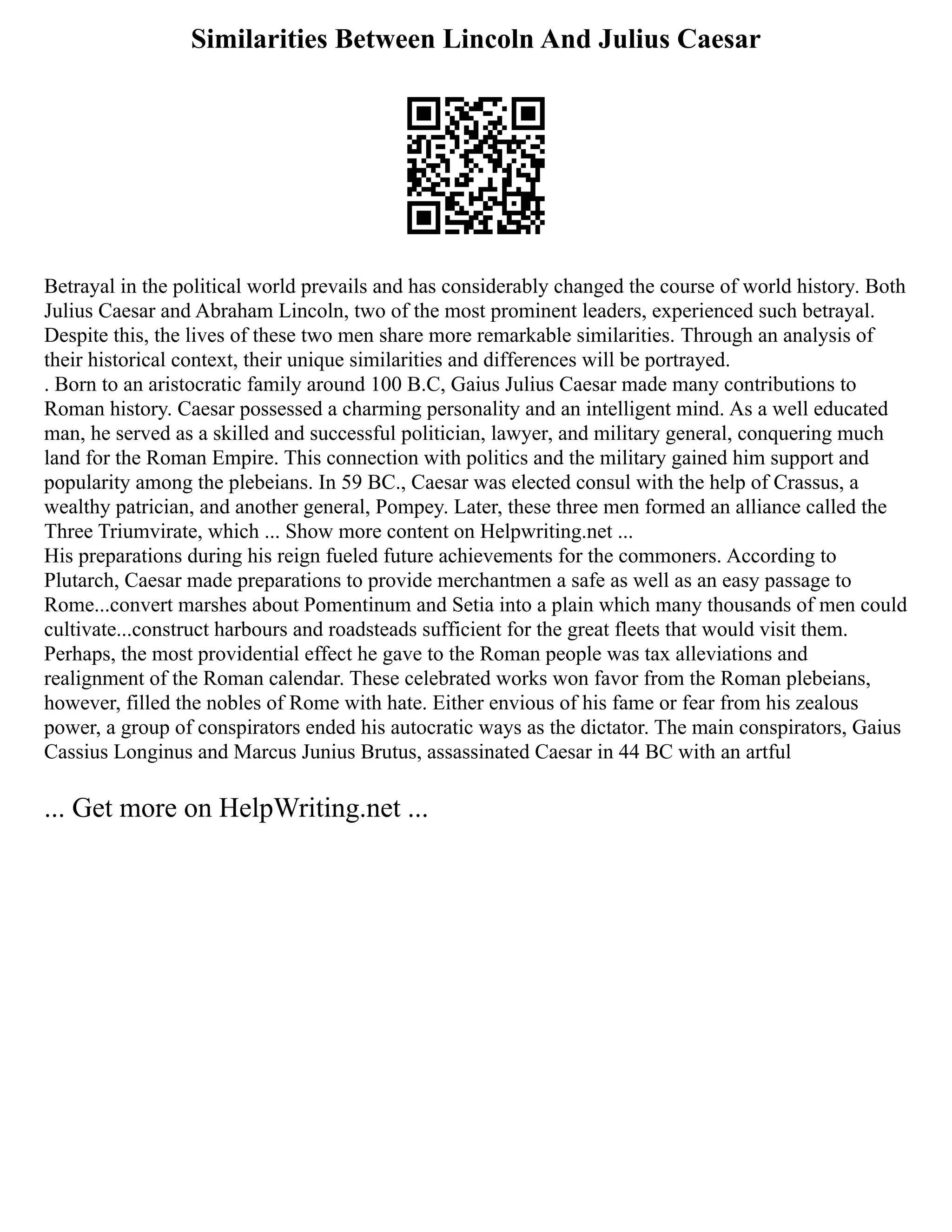 Similarities Between Lincoln And Julius Caesar
Betrayal in the political world prevails and has considerably changed the course of world history. Both
Julius Caesar and Abraham Lincoln, two of the most prominent leaders, experienced such betrayal.
Despite this, the lives of these two men share more remarkable similarities. Through an analysis of
their historical context, their unique similarities and differences will be portrayed.
. Born to an aristocratic family around 100 B.C, Gaius Julius Caesar made many contributions to
Roman history. Caesar possessed a charming personality and an intelligent mind. As a well educated
man, he served as a skilled and successful politician, lawyer, and military general, conquering much
land for the Roman Empire. This connection with politics and the military gained him support and
popularity among the plebeians. In 59 BC., Caesar was elected consul with the help of Crassus, a
wealthy patrician, and another general, Pompey. Later, these three men formed an alliance called the
Three Triumvirate, which ... Show more content on Helpwriting.net ...
His preparations during his reign fueled future achievements for the commoners. According to
Plutarch, Caesar made preparations to provide merchantmen a safe as well as an easy passage to
Rome...convert marshes about Pomentinum and Setia into a plain which many thousands of men could
cultivate...construct harbours and roadsteads sufficient for the great fleets that would visit them.
Perhaps, the most providential effect he gave to the Roman people was tax alleviations and
realignment of the Roman calendar. These celebrated works won favor from the Roman plebeians,
however, filled the nobles of Rome with hate. Either envious of his fame or fear from his zealous
power, a group of conspirators ended his autocratic ways as the dictator. The main conspirators, Gaius
Cassius Longinus and Marcus Junius Brutus, assassinated Caesar in 44 BC with an artful
... Get more on HelpWriting.net ...
 