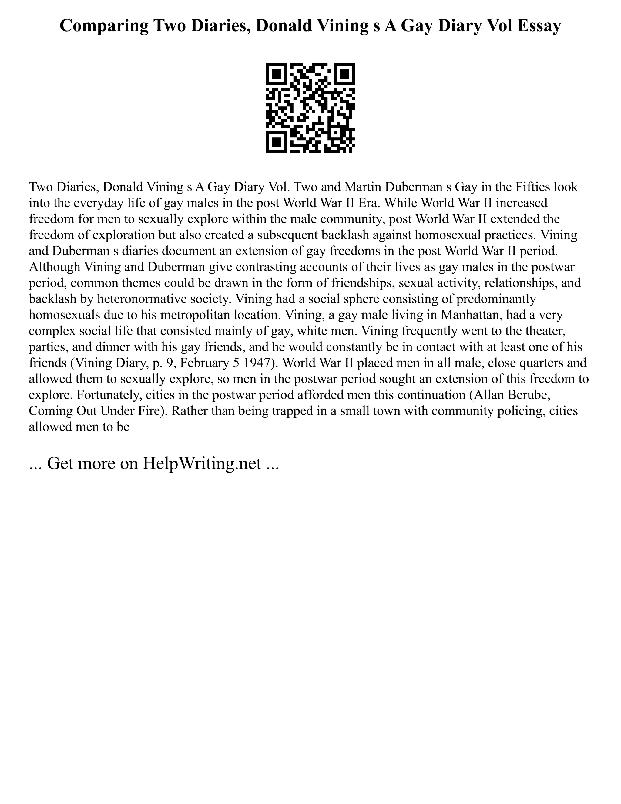 Comparing Two Diaries, Donald Vining s A Gay Diary Vol Essay
Two Diaries, Donald Vining s A Gay Diary Vol. Two and Martin Duberman s Gay in the Fifties look
into the everyday life of gay males in the post World War II Era. While World War II increased
freedom for men to sexually explore within the male community, post World War II extended the
freedom of exploration but also created a subsequent backlash against homosexual practices. Vining
and Duberman s diaries document an extension of gay freedoms in the post World War II period.
Although Vining and Duberman give contrasting accounts of their lives as gay males in the postwar
period, common themes could be drawn in the form of friendships, sexual activity, relationships, and
backlash by heteronormative society. Vining had a social sphere consisting of predominantly
homosexuals due to his metropolitan location. Vining, a gay male living in Manhattan, had a very
complex social life that consisted mainly of gay, white men. Vining frequently went to the theater,
parties, and dinner with his gay friends, and he would constantly be in contact with at least one of his
friends (Vining Diary, p. 9, February 5 1947). World War II placed men in all male, close quarters and
allowed them to sexually explore, so men in the postwar period sought an extension of this freedom to
explore. Fortunately, cities in the postwar period afforded men this continuation (Allan Berube,
Coming Out Under Fire). Rather than being trapped in a small town with community policing, cities
allowed men to be
... Get more on HelpWriting.net ...
 