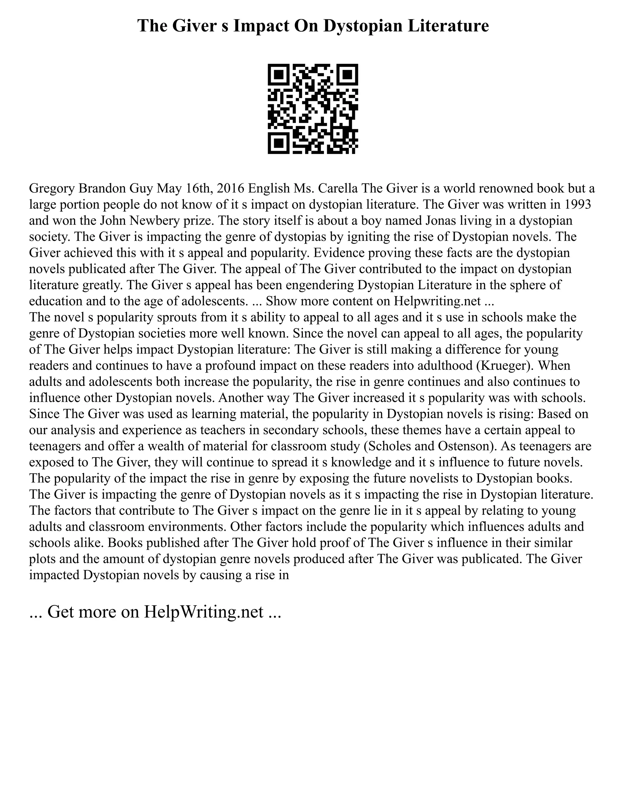 The Giver s Impact On Dystopian Literature
Gregory Brandon Guy May 16th, 2016 English Ms. Carella The Giver is a world renowned book but a
large portion people do not know of it s impact on dystopian literature. The Giver was written in 1993
and won the John Newbery prize. The story itself is about a boy named Jonas living in a dystopian
society. The Giver is impacting the genre of dystopias by igniting the rise of Dystopian novels. The
Giver achieved this with it s appeal and popularity. Evidence proving these facts are the dystopian
novels publicated after The Giver. The appeal of The Giver contributed to the impact on dystopian
literature greatly. The Giver s appeal has been engendering Dystopian Literature in the sphere of
education and to the age of adolescents. ... Show more content on Helpwriting.net ...
The novel s popularity sprouts from it s ability to appeal to all ages and it s use in schools make the
genre of Dystopian societies more well known. Since the novel can appeal to all ages, the popularity
of The Giver helps impact Dystopian literature: The Giver is still making a difference for young
readers and continues to have a profound impact on these readers into adulthood (Krueger). When
adults and adolescents both increase the popularity, the rise in genre continues and also continues to
influence other Dystopian novels. Another way The Giver increased it s popularity was with schools.
Since The Giver was used as learning material, the popularity in Dystopian novels is rising: Based on
our analysis and experience as teachers in secondary schools, these themes have a certain appeal to
teenagers and offer a wealth of material for classroom study (Scholes and Ostenson). As teenagers are
exposed to The Giver, they will continue to spread it s knowledge and it s influence to future novels.
The popularity of the impact the rise in genre by exposing the future novelists to Dystopian books.
The Giver is impacting the genre of Dystopian novels as it s impacting the rise in Dystopian literature.
The factors that contribute to The Giver s impact on the genre lie in it s appeal by relating to young
adults and classroom environments. Other factors include the popularity which influences adults and
schools alike. Books published after The Giver hold proof of The Giver s influence in their similar
plots and the amount of dystopian genre novels produced after The Giver was publicated. The Giver
impacted Dystopian novels by causing a rise in
... Get more on HelpWriting.net ...
 