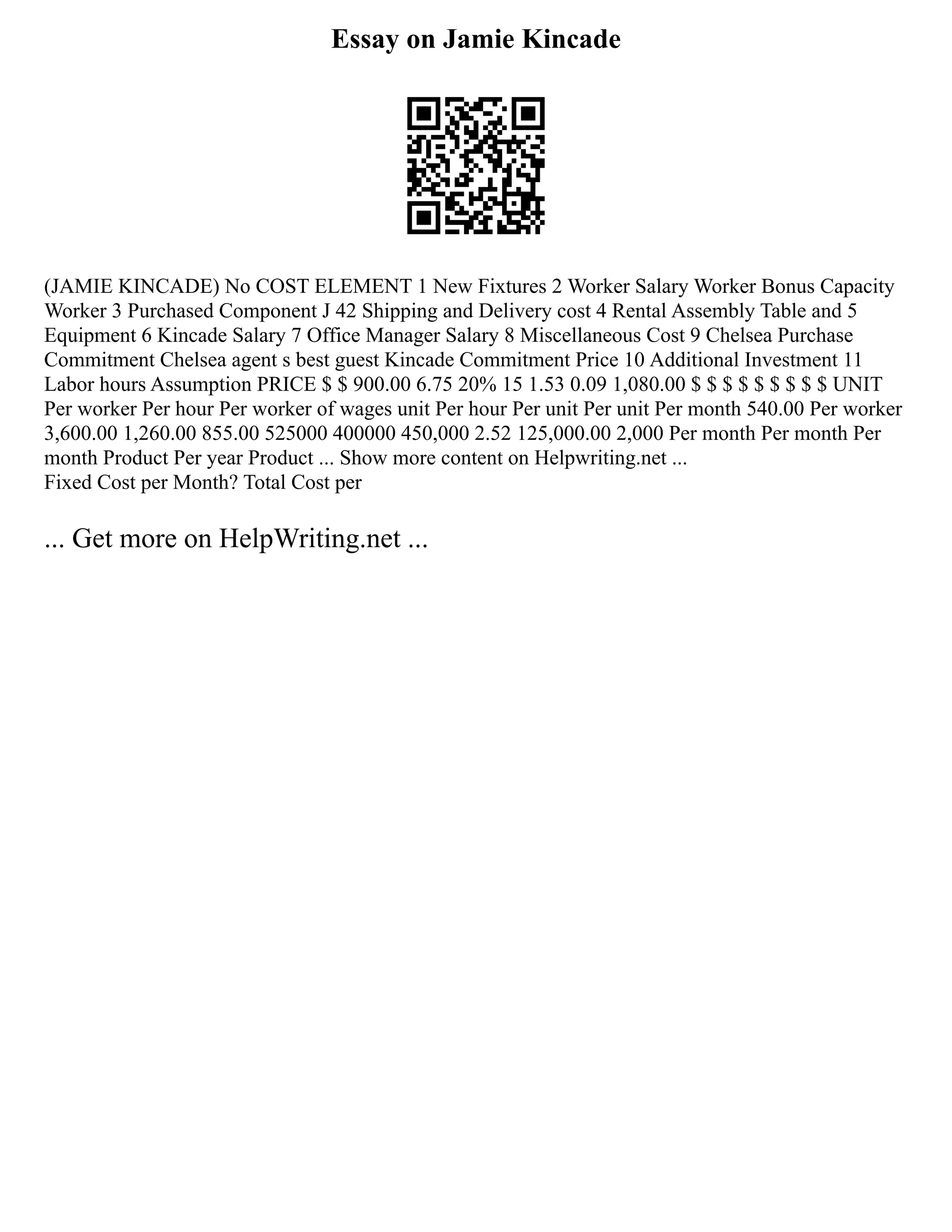 Essay on Jamie Kincade
(JAMIE KINCADE) No COST ELEMENT 1 New Fixtures 2 Worker Salary Worker Bonus Capacity
Worker 3 Purchased Component J 42 Shipping and Delivery cost 4 Rental Assembly Table and 5
Equipment 6 Kincade Salary 7 Office Manager Salary 8 Miscellaneous Cost 9 Chelsea Purchase
Commitment Chelsea agent s best guest Kincade Commitment Price 10 Additional Investment 11
Labor hours Assumption PRICE $ $ 900.00 6.75 20% 15 1.53 0.09 1,080.00 $ $ $ $ $ $ $ $ $ UNIT
Per worker Per hour Per worker of wages unit Per hour Per unit Per unit Per month 540.00 Per worker
3,600.00 1,260.00 855.00 525000 400000 450,000 2.52 125,000.00 2,000 Per month Per month Per
month Product Per year Product ... Show more content on Helpwriting.net ...
Fixed Cost per Month? Total Cost per
... Get more on HelpWriting.net ...
 