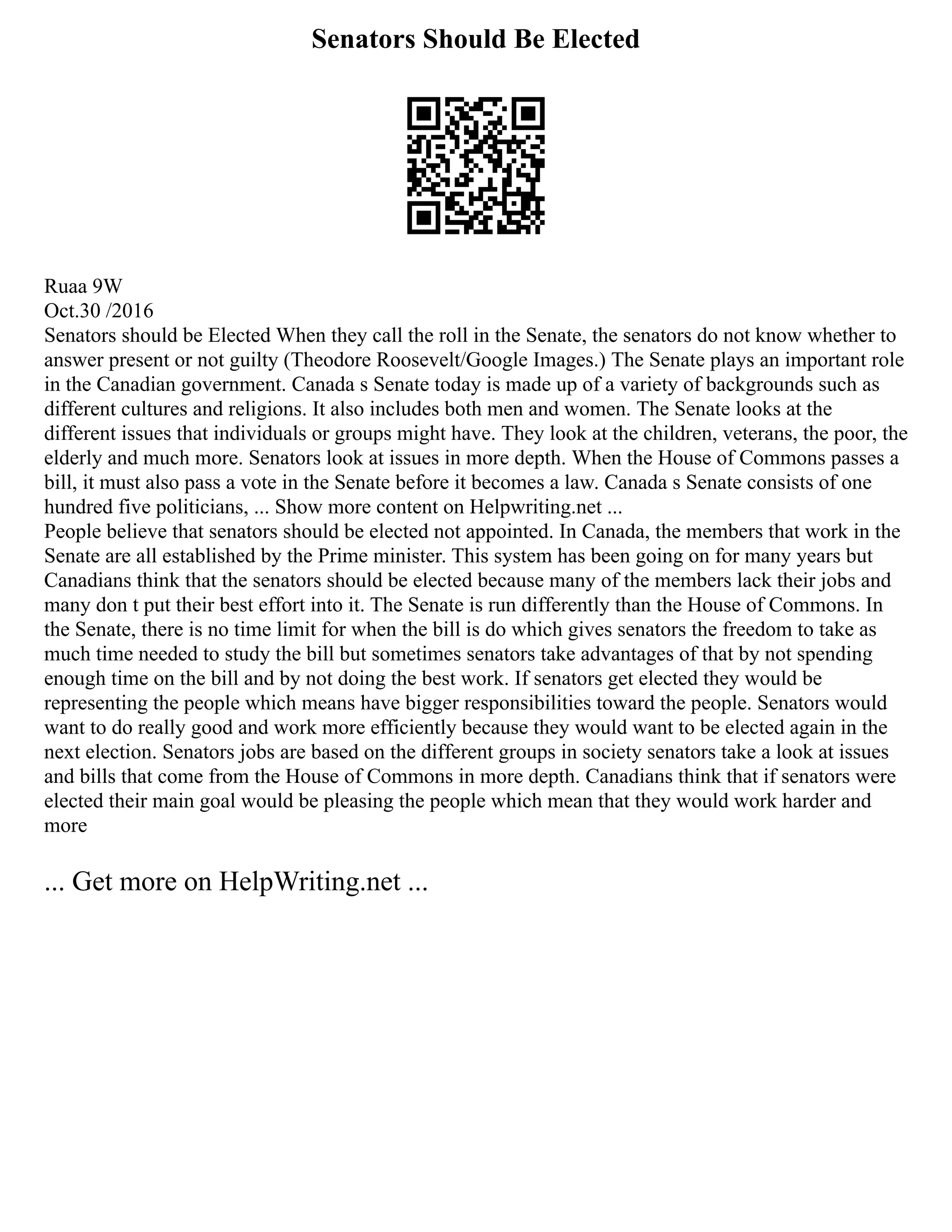 Senators Should Be Elected
Ruaa 9W
Oct.30 /2016
Senators should be Elected When they call the roll in the Senate, the senators do not know whether to
answer present or not guilty (Theodore Roosevelt/Google Images.) The Senate plays an important role
in the Canadian government. Canada s Senate today is made up of a variety of backgrounds such as
different cultures and religions. It also includes both men and women. The Senate looks at the
different issues that individuals or groups might have. They look at the children, veterans, the poor, the
elderly and much more. Senators look at issues in more depth. When the House of Commons passes a
bill, it must also pass a vote in the Senate before it becomes a law. Canada s Senate consists of one
hundred five politicians, ... Show more content on Helpwriting.net ...
People believe that senators should be elected not appointed. In Canada, the members that work in the
Senate are all established by the Prime minister. This system has been going on for many years but
Canadians think that the senators should be elected because many of the members lack their jobs and
many don t put their best effort into it. The Senate is run differently than the House of Commons. In
the Senate, there is no time limit for when the bill is do which gives senators the freedom to take as
much time needed to study the bill but sometimes senators take advantages of that by not spending
enough time on the bill and by not doing the best work. If senators get elected they would be
representing the people which means have bigger responsibilities toward the people. Senators would
want to do really good and work more efficiently because they would want to be elected again in the
next election. Senators jobs are based on the different groups in society senators take a look at issues
and bills that come from the House of Commons in more depth. Canadians think that if senators were
elected their main goal would be pleasing the people which mean that they would work harder and
more
... Get more on HelpWriting.net ...
 