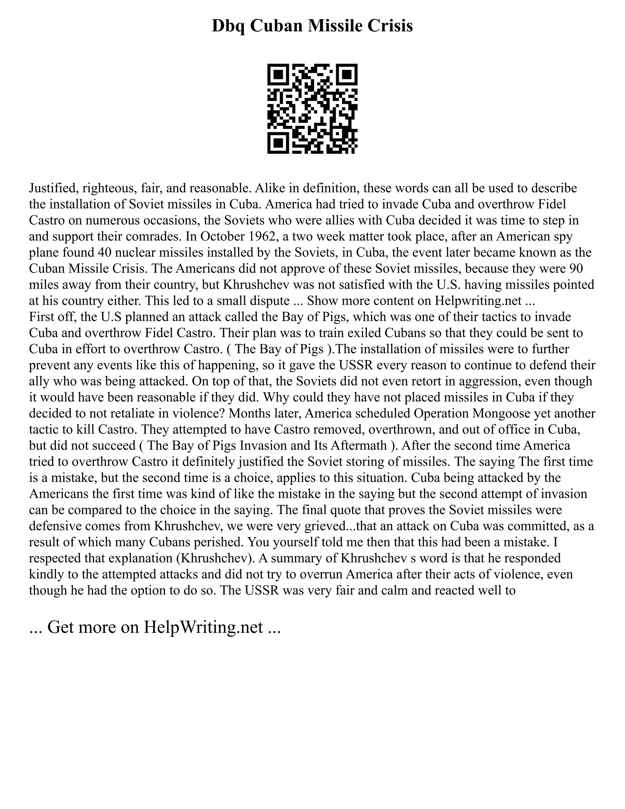 Dbq Cuban Missile Crisis
Justified, righteous, fair, and reasonable. Alike in definition, these words can all be used to describe
the installation of Soviet missiles in Cuba. America had tried to invade Cuba and overthrow Fidel
Castro on numerous occasions, the Soviets who were allies with Cuba decided it was time to step in
and support their comrades. In October 1962, a two week matter took place, after an American spy
plane found 40 nuclear missiles installed by the Soviets, in Cuba, the event later became known as the
Cuban Missile Crisis. The Americans did not approve of these Soviet missiles, because they were 90
miles away from their country, but Khrushchev was not satisfied with the U.S. having missiles pointed
at his country either. This led to a small dispute ... Show more content on Helpwriting.net ...
First off, the U.S planned an attack called the Bay of Pigs, which was one of their tactics to invade
Cuba and overthrow Fidel Castro. Their plan was to train exiled Cubans so that they could be sent to
Cuba in effort to overthrow Castro. ( The Bay of Pigs ).The installation of missiles were to further
prevent any events like this of happening, so it gave the USSR every reason to continue to defend their
ally who was being attacked. On top of that, the Soviets did not even retort in aggression, even though
it would have been reasonable if they did. Why could they have not placed missiles in Cuba if they
decided to not retaliate in violence? Months later, America scheduled Operation Mongoose yet another
tactic to kill Castro. They attempted to have Castro removed, overthrown, and out of office in Cuba,
but did not succeed ( The Bay of Pigs Invasion and Its Aftermath ). After the second time America
tried to overthrow Castro it definitely justified the Soviet storing of missiles. The saying The first time
is a mistake, but the second time is a choice, applies to this situation. Cuba being attacked by the
Americans the first time was kind of like the mistake in the saying but the second attempt of invasion
can be compared to the choice in the saying. The final quote that proves the Soviet missiles were
defensive comes from Khrushchev, we were very grieved...that an attack on Cuba was committed, as a
result of which many Cubans perished. You yourself told me then that this had been a mistake. I
respected that explanation (Khrushchev). A summary of Khrushchev s word is that he responded
kindly to the attempted attacks and did not try to overrun America after their acts of violence, even
though he had the option to do so. The USSR was very fair and calm and reacted well to
... Get more on HelpWriting.net ...
 