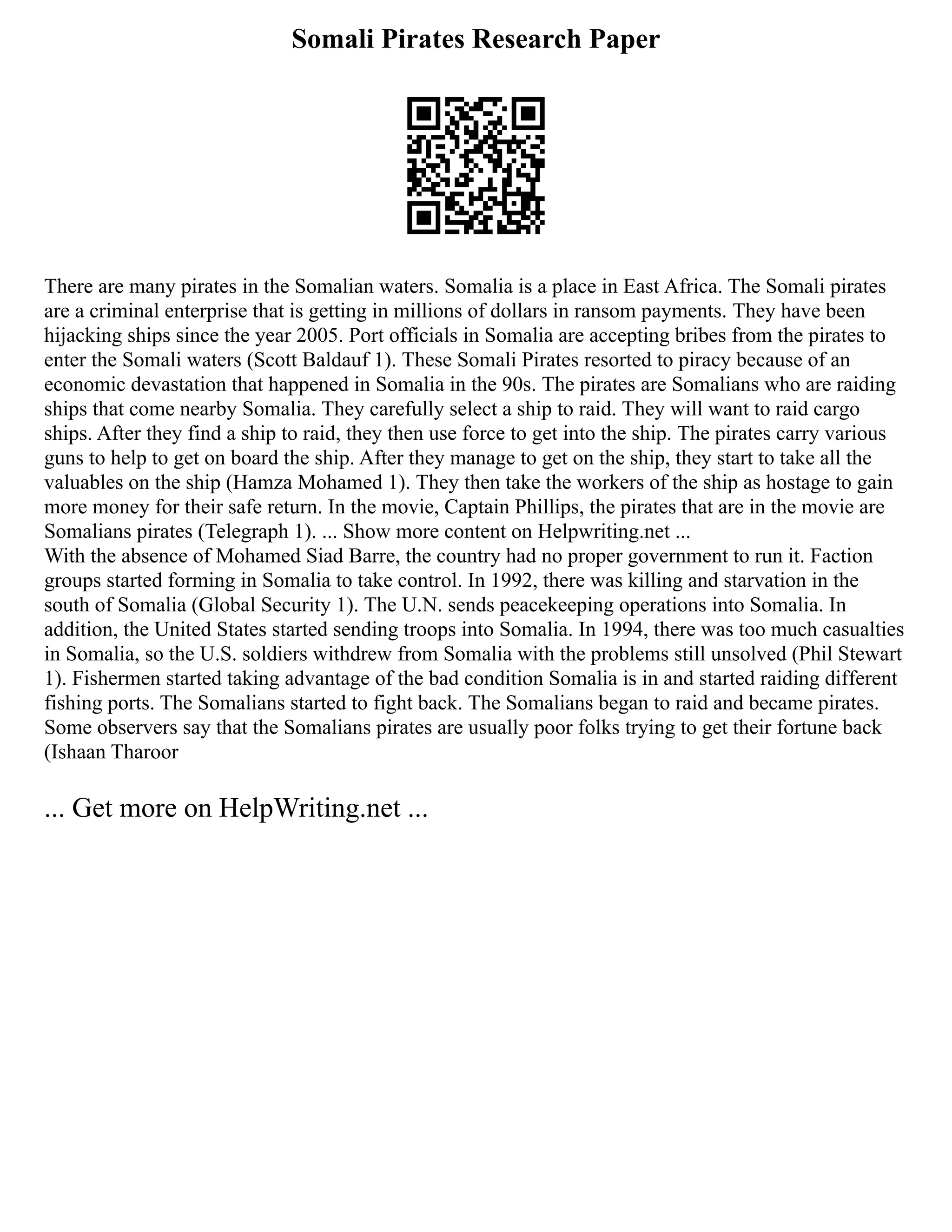 Somali Pirates Research Paper
There are many pirates in the Somalian waters. Somalia is a place in East Africa. The Somali pirates
are a criminal enterprise that is getting in millions of dollars in ransom payments. They have been
hijacking ships since the year 2005. Port officials in Somalia are accepting bribes from the pirates to
enter the Somali waters (Scott Baldauf 1). These Somali Pirates resorted to piracy because of an
economic devastation that happened in Somalia in the 90s. The pirates are Somalians who are raiding
ships that come nearby Somalia. They carefully select a ship to raid. They will want to raid cargo
ships. After they find a ship to raid, they then use force to get into the ship. The pirates carry various
guns to help to get on board the ship. After they manage to get on the ship, they start to take all the
valuables on the ship (Hamza Mohamed 1). They then take the workers of the ship as hostage to gain
more money for their safe return. In the movie, Captain Phillips, the pirates that are in the movie are
Somalians pirates (Telegraph 1). ... Show more content on Helpwriting.net ...
With the absence of Mohamed Siad Barre, the country had no proper government to run it. Faction
groups started forming in Somalia to take control. In 1992, there was killing and starvation in the
south of Somalia (Global Security 1). The U.N. sends peacekeeping operations into Somalia. In
addition, the United States started sending troops into Somalia. In 1994, there was too much casualties
in Somalia, so the U.S. soldiers withdrew from Somalia with the problems still unsolved (Phil Stewart
1). Fishermen started taking advantage of the bad condition Somalia is in and started raiding different
fishing ports. The Somalians started to fight back. The Somalians began to raid and became pirates.
Some observers say that the Somalians pirates are usually poor folks trying to get their fortune back
(Ishaan Tharoor
... Get more on HelpWriting.net ...
 