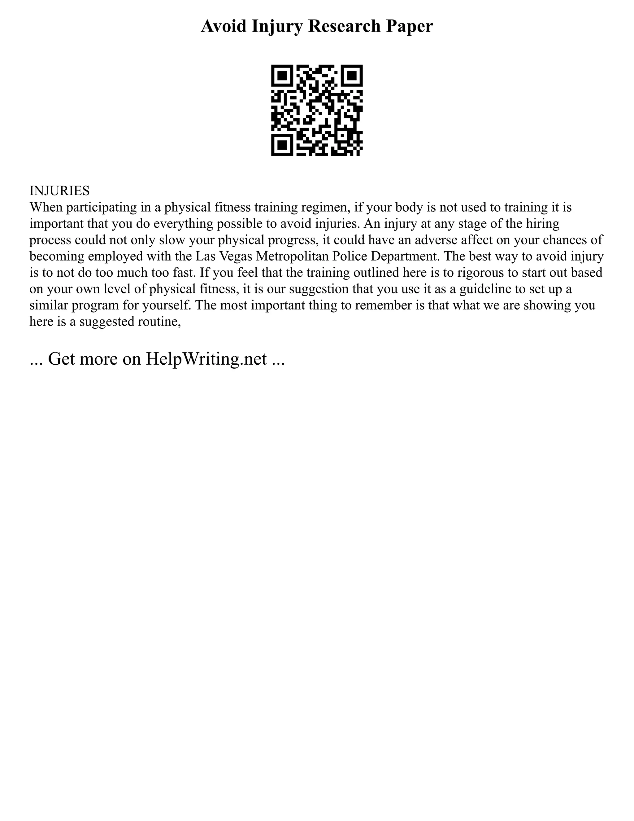 Avoid Injury Research Paper
INJURIES
When participating in a physical fitness training regimen, if your body is not used to training it is
important that you do everything possible to avoid injuries. An injury at any stage of the hiring
process could not only slow your physical progress, it could have an adverse affect on your chances of
becoming employed with the Las Vegas Metropolitan Police Department. The best way to avoid injury
is to not do too much too fast. If you feel that the training outlined here is to rigorous to start out based
on your own level of physical fitness, it is our suggestion that you use it as a guideline to set up a
similar program for yourself. The most important thing to remember is that what we are showing you
here is a suggested routine,
... Get more on HelpWriting.net ...
 