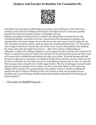 Orpheus And Eurydice In Boethius The Consolation Of...
In Boethius The Consolation of Philosophy, he provides in the twelfth poem of his third book, a
summary of the Greek tale of Orpheus and Eurydice. He utilizes the tale to showcase a parallel
between their tragic love and the Christian s relationship with God.
Orpheus yearning for his deceased wife is similar to the strong belief a Christian has for God.
Considering Boethius, and others of his time, viewed God as the embodiment of goodness, the
beginning lines of his poem, Happy, the one who can see/ the clear source of good,/ happy, the one
who can release/ the chains of heavy earth can represent a Christian (Boethius lines 1 4). The person
who is happy is the believer because they can see the source of good which indicate God. Similarly,
the release from earth also implies the necessity ... Show more content on Helpwriting.net ...
Although it is Hades who challenges Orpheus, it can be argued Eurydice sends her lover to hell for his
failure. As stated in the poem, he looked, lost, fell (line 51). He loses Eurydice because he fails to trust
in the person who is behind him and disobeys the order given to him. The moral message and final
line given in this poem is essentially a rewording of the previously cited line, one loses when one sees
the lower worlds (line 58). Yet, there does exist a small difference between the two lines, in which the
final message claims seeing the lower worlds suggest failure. This line would suggest seeing Eurydice
therefore equates to seeing the lower worlds or, in other words, Hell. Moreover, the reason why
Orpheus fails is because of his growing distrust. His inability to believe Eurydice is behind him
parallels the idea of a believer doubting in their God. Sinners or those who go against God are
punished, and to teach Christians, Boethius demonstrates Orpheus punishment for disobeying the
action required of
... Get more on HelpWriting.net ...
 