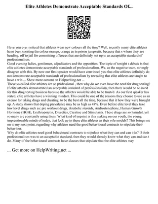 Elite Athletes Demonstrate Acceptable Standards Of...
Have you ever noticed that athletes wear new colours all the time? Well, recently many elite athletes
have been sporting the colour orange, orange as in prison jumpsuits, because that s where they are
heading, off to jail for committing offences that are definitely not up to an acceptable standard of
professionalism.
Good evening ladies, gentlemen, adjudicators and the opposition. The topic of tonight s debate is that
elite athletes demonstrate acceptable standards of professionalism. We, as the negative team, strongly
disagree with this. By now our first speaker would have convinced you that elite athletes definitely do
not demonstrate acceptable standards of professionalism by revealing that elite athletes are taught to
have a win ... Show more content on Helpwriting.net ...
These so called elite athletes are so professional , then why do we even have the need for drug testing?
If elite athletes demonstrated an acceptable standard of professionalism, then there would be no need
for this drug testing business because the athletes would be able to be trusted. As our first speaker has
stated, elite athletes have a winning mindset. This could be one of the reasons they choose to use as an
excuse for taking drugs and cheating, to be the best all the time, because that it how they were brought
up. A study shows that doping prevalence may be as high as 48%. Even before elite level they take
low level drugs such as: pre workout drugs, Anabolic steroids, Androstenedione, Human Growth
Hormone (HGH), Erythropoietin, Diuretics, Creatine and Stimulants. These drugs are so harmful, yet
so many are constantly using them. What kind of imprint is this making on our youth, the young,
impressionable minds of today, that look up to these elite athletes as their role models? This brings me
on to my next point, regarding why athletes need the good behavioural contracts to stipulate their
behaviour.
Why do elite athletes need good behavioural contracts to stipulate what they can and can t do? If their
professionalism was to an acceptable standard, then they would already know what they can and can t
do. Many of the behavioural contracts have clauses that stipulate that the elite athletes may
... Get more on HelpWriting.net ...
 