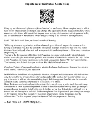 Importance of Individual Goals Essay
Using my social care work placement (Sense Scotland) as a reference, I have compiled a report which
fully covers effective team working in care settings. The report consists of a three part structure, which
documents: the factors which contribute to good team working, the importance of interpersonal skills,
and the contribution of performance review and goal setting to the success of any organisation.
PART ONE: Individual, Team, or Group Methods of Working
Within my placement organisation, staff members will generally work as part of a team as well as
having an individual role. For the team to be efficient all members must know their own role within
the team, liaise with each other, and look to improve individual strengths and ... Show more content on
Helpwriting.net ...
This led to the development of Belbin s Self Perception Inventory which initially identified eight
distinct team roles (the ninth role of specialist was identified after the initial research). In 1981, Belbin
s Self Perception Inventory was included in his book Management Teams: Why they succeed or fail .
This inventory was derived from past versions. The 9 Belbin Team Roles are:
Completer/Finisher, Chairman/Co ordinator, Monitor/Evaluator, Implementer, Resource Investigator,
Plant, Shaper, Team worker, and Specialist.
Belbin believed individuals have a preferred team role, alongside a secondary team role which would
only show itself if the preferred team role was being played by another staff member or there was a
gap in the team in which a role was not being played. Belbin suggested therefore, that the team role
composition of a team may determine if it is successful or if it fails.
Bruce Tuckman, an educational psychologist described a simple, easy to understand theory of group
development in 1965. Tuckman argued that in order to function more effectively teams go through a
process of group formation. Initially, this was defined as having four distinct stages although over a
decade later a fifth stage was included. Tuckman explained that all groups will pass through each stage
of development before they can achieve maximum effectiveness, stating this process may be
subconscious. The five stages of group development Tuckman proposes are: Forming,
... Get more on HelpWriting.net ...
 